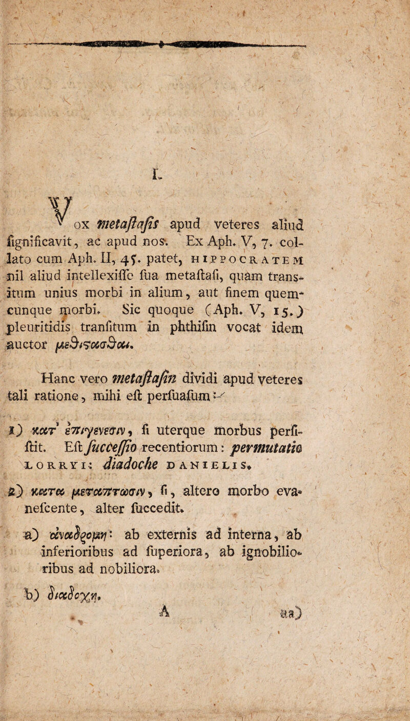 / L V ™ ox tiietaftafis apud veteres aliud fignificavit, ac apud nos*. Ex ApL V, 7. col- lato cum ApE II, 4?* patet, hijpo cratem nil aliud intellexiffe fu-a metaflafi, quam trans* itum unius morbi in alium, aut finem quem* cunque morbL Sic quoque (Aph. V, 15*) pleuritidis tranfitum in phthifm vocat idem auctor , V. ' • ' ^. . / ■ > Hanc vero metafiafin dividi apud veteres tali ratione, mihi efl perfuafum — l) kcct e7nysve<nv, fi uterque morbus perfi- ftit. Efl fuccejjio recentiorum: permutati0 iorro-: diadoche dani e lis* k&tm (j.sTtxTtToodtv , fi, altero morbo eva* nefcente, alter fuc cedit* a) 'dvo&S^o^ri' ab externis ad interna, ab inferioribus ad fuperiora, ab ignobilio* ribus ad nobiliora* b) dixScx*!•