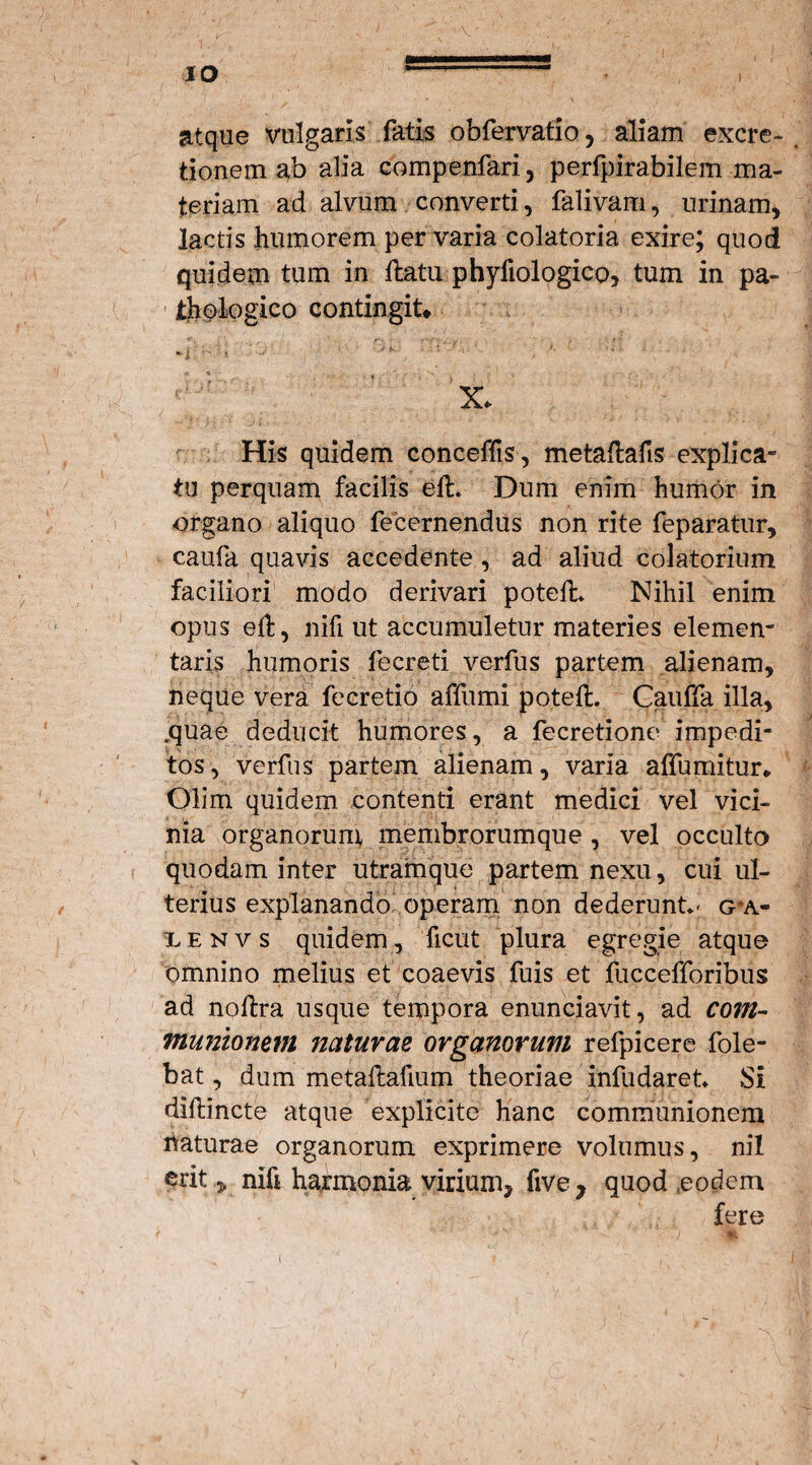 ■V IO ’- , atque vulgaris fatis obfervatio, aliam excre- tionem ab alia compenfari, pe.rfpirabilem ma¬ teriam ad alvum converti, falivam, urinam, lactis humorem per varia colatoria exire; quod quidem tum in flatu phyfiologico, tum in pa¬ thologico contingit* 'i' > • 1 ’;k : ’ ■ X. His quidem conceflis, metaflafts explica¬ tu perquam facilis efl. Dum enim humor in organo aliquo fecernendus non rite feparatur, caufa quavis accedente , ad aliud colatorium faciliori modo derivari potefl» Nihil enim opus efl, nifi ut accumuletur materies elemen- taris humoris fecreti verfus partem alienam, neque vera fecretio affumi potefl. Cauffa illa, .quae deducit humores, a fecretione impedi¬ tos, verfus partem alienam, varia affumitur* Olim quidem contenti erant medici vel vici¬ nia organorum membrorumque , vel occulto quodam inter utramque partem nexu, cui ul¬ terius explanando operam non dederunt- g*a- lenvs quidem, ficut plura egregie atque omnino melius et coaevis fuis et fuccefforibus ad noflra usque tempora enunciavit, ad com¬ munionem naturae organorum refpicere fole- bat, dum metaflafium theoriae infudaret Si diflincte atque explicite hanc communionem haturae organorum exprimere volumus, nil erit 5, nift harmonia virium, five, quod eodem fere