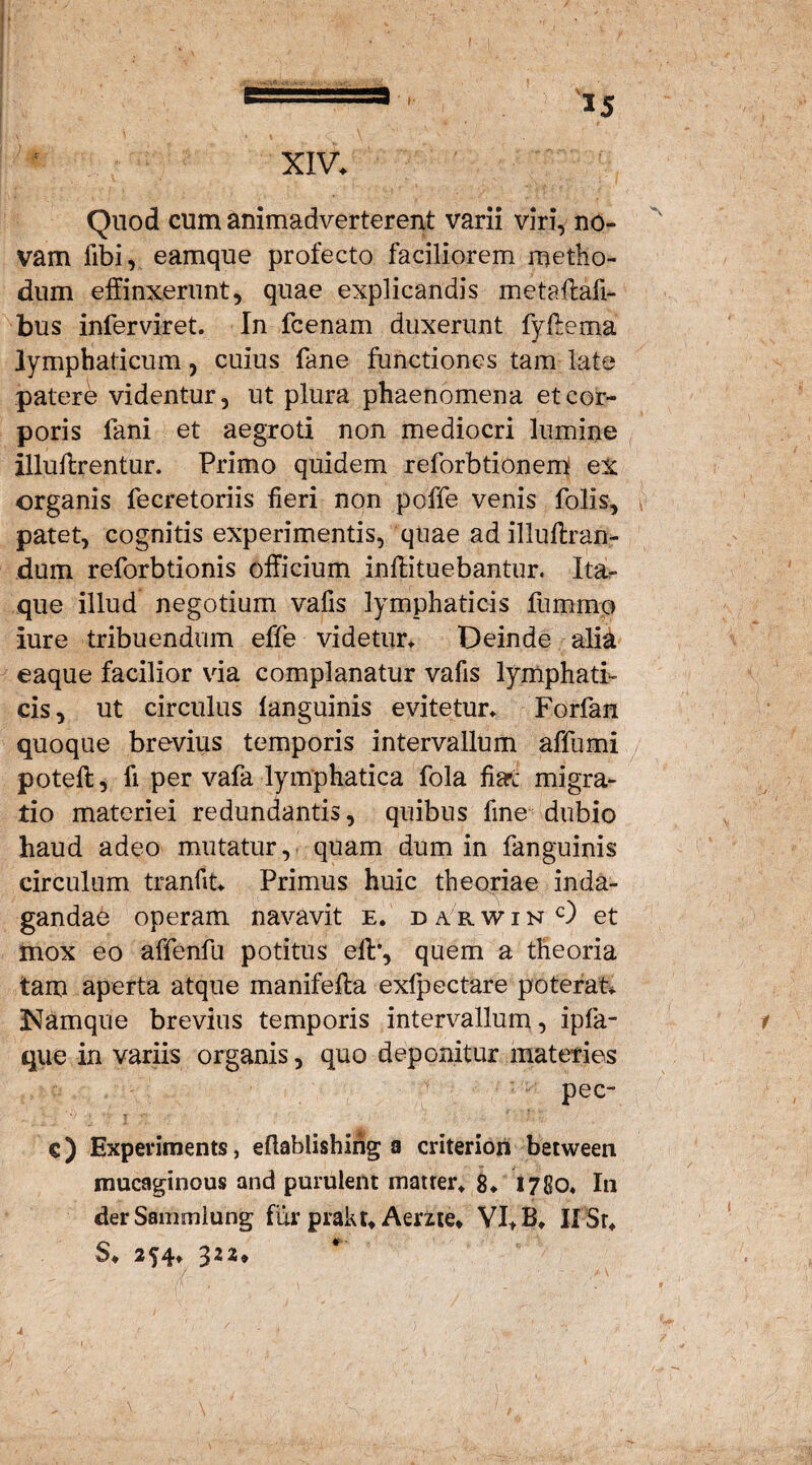 XIV. Quod cum animadverterent varii viri, no¬ vam fibi, eamque profecto faciliorem metho¬ dum effinxerunt, quae explicandis metaflafi- bus infer vir et. In fcenam duxerunt fyffema lymphaticum, cuius fane functiones tam late patere videntur, ut plura phaenomena et cor¬ poris fani et aegroti non mediocri lumine illuflrentur. Primo quidem reforbtionem ex organis fecretoriis fieri non poffe venis folis, patet, cognitis experimentis, quae adillufixan- dum reforbtionis officium inftituebantur. Ita¬ que illud negotium vafis lymphaticis fummo lure tribuendum effe videtur* Deinde alia eaque facilior via complanatur vafis lymphati¬ cis, ut circulus languinis evitetur. Forfan quoque brevius temporis intervallum affumi poteft, fi per vafa lymphatica fola fiart migra¬ tio materiei redundantis, quibus fine dubio haud adeo mutatur, quam dum in fanguinis circulum tranfit. Primus huic theoriae inda¬ gandae operam navavit e. darwinO et mox eo affenfu potitus elb, quem a theoria tam aperta atque manifefta exfpectare poterat. Namque brevius temporis intervallum, ipfa- que in variis organis, quo deponitur materies pec- €) Experiments, eftablishing a criterion between mucaginous and purulent matrer* 8. 1780. In der Sammlung fur pirakt. Aeme» VI* B. If Sr. S. 254» 4