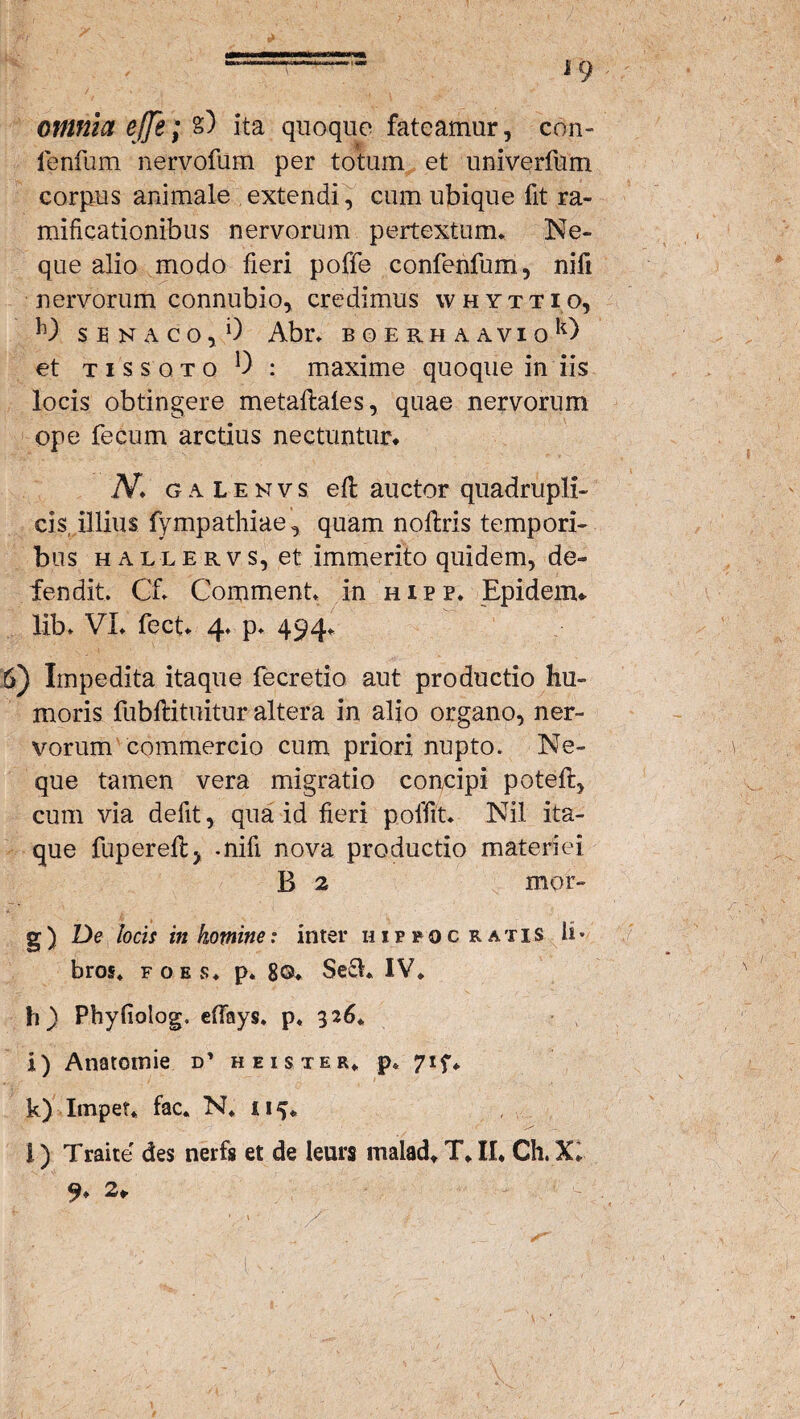 --- j 9 omnia ejje; %) ita quoque fateamur, con- fenfum nervofum per totum et univerfum corpus animale extendi, cum ubique fit ra- mificationibus nervorum pertextum. Ne¬ que alio modo fieri poffe confenfum, nifi nervorum connubio, credimus whyttio, S E N A C O , 0 Abr. BOERHAAVIOk) et tissqto 0 : maxime quoque in iis locis obtingere metaftales, quae nervorum ope fecum arctius nectuntur. 'N. gaIenvs e fi: auctor quadrupli¬ cis illius fympathiae, quam noftris tempori¬ bus hauervs, et immerito quidem, de¬ fendit. Gf. Comment. in hipp. Epidenu lib. VI. fect. 4. p. 494. 6) Impedita itaque fecretio aut productio hu¬ moris fubftituitur altera in alio organo, ner¬ vorum commercio cum priori nupto. Ne¬ que tamen vera migratio concipi poteft, cum via defit, qua id fieri poffit. Nil ita¬ que fuperellj .nifi nova productio materiei B 2 mor- g) De locis in homine: inter Hippocratis b* bros. fo.es* p. 8©. Se£h IV. Ii) Phyfiolog. efiays. p. 326. i) Anatomie d’ h e is ter. p. 71 f. k) Impet* fac. N. 115. i) Traite' des nerfs et de leurs malad. T.II. Ch.