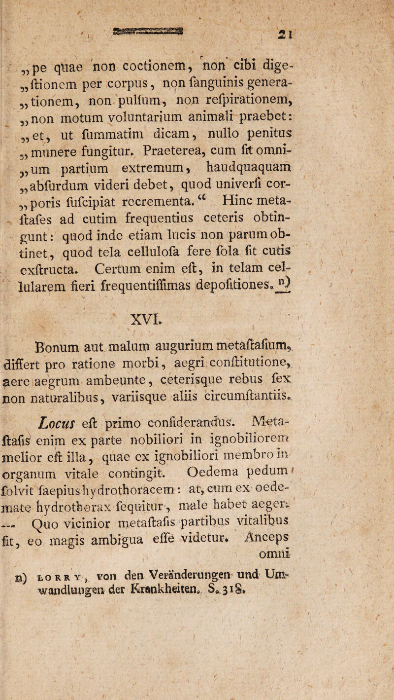 5,pe qtiae non coctionem, non cibi dige- „ftionem per corpus, nonfanguinis genera- „ tionem, non pulfum, non refpirationem, 3,non motum voluntarium animali praebet: „et, ut fummatim dicam, nullo penitus «, munere fungitur» Praeterea, cum fit omni- ,um partium extremum, haudquaquam „abfurdum videri debet, quod univerfi cor- „ poris fufcipiat recrementa.a Hinc meta- ftafes adcutim frequentius ceteris obtin¬ gunt: quod inde etiam lucis non parum ob¬ tinet , quod tela celluiofa fere fola fit cutis exftructa. Certum enim efi;, in telam cel¬ lularem fieri frequentiffimas depofitiones». XVL Bonum aut malum augurium metafMum, differt pro ratione morbi, aegri conffitutione, aere aegrum ambeunte, ceterisque rebus fex non naturalibus, variisque aliis circumflandis* Locus efl primo confiderandus. Meta- ftafi^ enim ex parte nobiliori in ignobiliorem melior efi; illa, quae ex ignobiliori membro in organum vitale contingit. Oedema pedum folvit faepius hydrothoracem: at, eum ex oede¬ mate hydrotborax feqeitur, male habet aegert Quo vicinior metaffcafis partibus vitalibus fit, eo magis ambigua effe videtur* Anceps omni B) lorry, von dem Veranderungen und Unv wandlungen der Krankheiten» S*3i§* /*