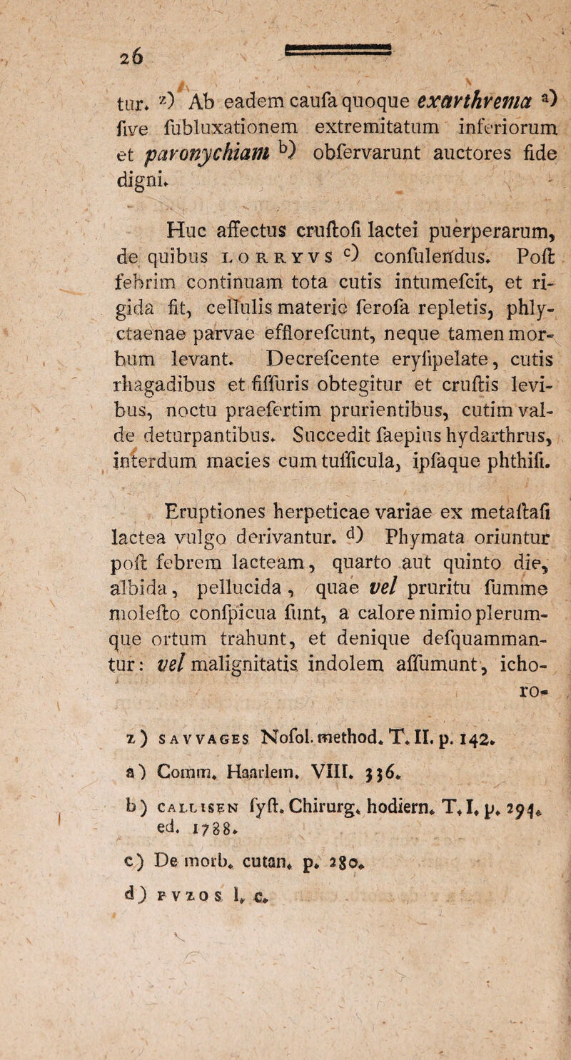 tur* z) Ab eadem caufa quoque exctvthvema a) fi ve fubluxationem extremitatum inferiorum et paronychiam b) obfervarunt auctores fide digni. Huc affectus cruftofi lactei puerperarum, de quibus lorryvs c) confulertdus. Pofl febrim continuam tota cutis intumefcit, et ri¬ gida fit, cellulis materie ferofa repletis, phly- ctaenae parvae efflorefcunt, neque tamen mor¬ bum levant. Decrefcente erylipelate, cutis rhagadibus et fiffuris obtegitur et cruftis levi¬ bus, noctu praefertim prurientibus, cutim val¬ de deturpantibus. Succedit faepius hydarthrus, interdum macies cumtulficula, ipfaque phthifi. Eruptiones herpeticae variae ex metaftafi lactea vulgo derivantur. d) Phymata oriuntur pofl febrem lacteam, quarto aut quinto die, albida, pellucida , quae vel pruritu fumme molefto confpicua funt, a calore nimio plerum¬ que ortum trahunt, et denique defquamman- tur: ^/malignitatis indolem affumunt, icho- ro- z) sav vages Nofol. method* T. II. p. 142. a) Coram, Haarlem. VIII* 336«. b) callisen fyfi. Chirurg* hodiern. T+I# p» 294«. ed. r;8B. c) De morb* cutan. p* 2go«. d ) f v z o s fi c.