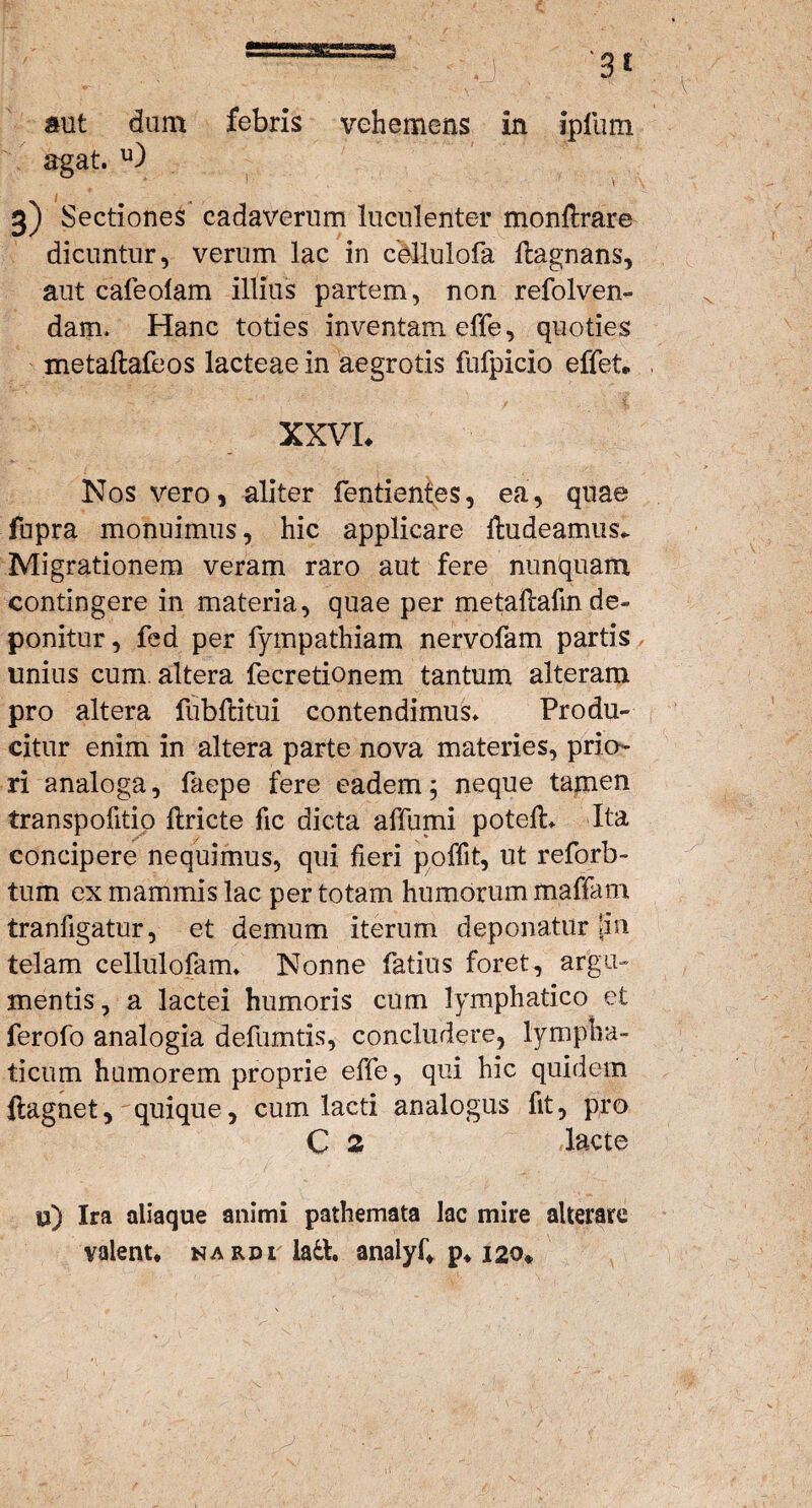 aut dum febris vehemens in ipfum agat. u) 3) Sectiones cadaverum luculenter monftrare dicuntur, verum lac in cMulofa flagnans, aut cafeolam illius partem, non refolven- dam. Hanc toties inventam effe, quoties metallafeos lacteae in aegrotis fufpicio effeta XXVL Nos vero, aliter fentientes, ea, quae fupra monuimus, hic applicare Audeamus* Migrationem veram raro aut fere nunquam contingere in materia, quae per metaftafm de¬ ponitur, fed per fympathiam nervofam partis unius cum altera fecretionem tantum alteram pro altera lubflitui contendimus. Produ¬ citur enim in altera parte nova materies, prio¬ ri analoga, faepe fere eadem; neque tamen transpofitio Ariete fic dicta affumi poteA. Ita concipere nequimus, qui fieri poffit, ut reforb- tum ex mammis lac per totam humorum mattam tranfigatur, et demum iterum deponatur pn telam cellulofam. Nonne fatius foret, argu¬ mentis 7 a lactei humoris cum lymphatico et ferofo analogia defumtis, concludere, lympha¬ ticum humorem proprie effe, qui hic quidem ftagnet, quique, cum lacti analogus fit, pro C 2 lacte u) Ira aliaque animi pathemata lac mire alterare valent, nardi ladt. analyf, p, 120*