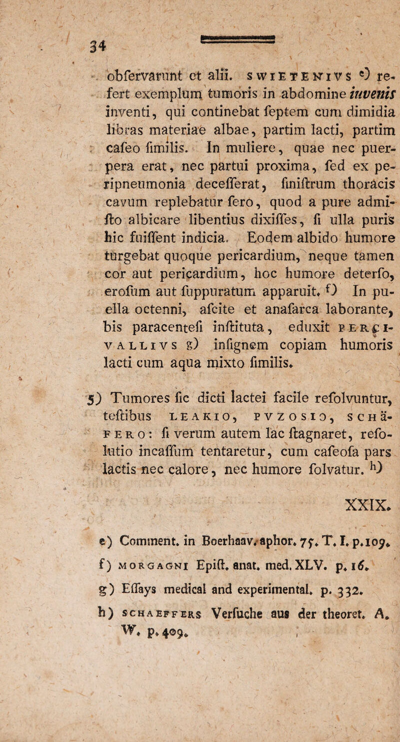 obfervarunt et alii, swietenivs 0 re¬ fert exemplum tumoris in abdomine invenis inventi, qui continebat feptem cum dimidia libras materiae albae, partim lacti, partim cafeo fimilis. In muliere, quae nec puer¬ pera erat, nec partui proxima, fed ex pe- ripneumonia decefferat, fmillrum thoracis cavum replebatur fero, quod a pure admi¬ tto albicare libentius dixiffes, fi ulla puris hic fuiffent indicia. Eodem albido humore turgebat quoque pericardium, neque tamen cor aut pericardium, hoc humore deterfo, erofum aut fuppuratum apparuit* O In pu¬ ella octenni, afcite et anafarca laborante, bis paracentefi inftituta, eduxit per^i- v a l l i v s g) infignem copiam humoris lacti cum aqua mixto fimilis* 5) Tumores fic dicti lactei facile refolvuntur, teftibus leakio, pvzosio, s c h a- fero: fi verum autem lac ftagnaret, refo- lutio incalTum tentaretur, cum cafeofa pars lactis nec calore, nec humore folvatur. h) XXIX* J \ .. , . V , c) Comment. in Boerhaav/aphor* 7f«. T*1. p*io^* f) morgagni Epift. anat* med. XLV. p4 itf* g) ElTays medical and experimental* p. 332* h) sch a effers Verfuche aus der theoret* A* w* p* 409* ;