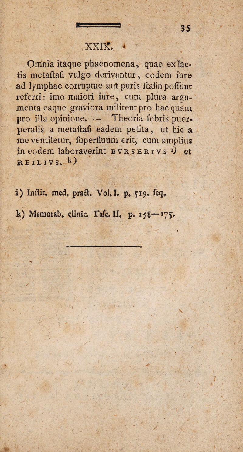 / a XXIX. * Omnia itaque phaenomena, quae exlac- tis metaftafi vulgo derivantur, eodem fure ad lymphae corruptae aut puris flafinpoffunt referri: imo maiori iure, cum plura argu¬ menta eaque graviora militent pro hac quam pro illa opinione. --- Theoria febris puer¬ peralis a metaftafi eadem petita, ut hic a me ventiletur, fuperfluum erit, cum amplius in eodem laboraverint bvrserivs 0 et KEILIVS. k) ' J \ i) Inftit. med. pracl. Yol.I. p. 919* feq» k) Memorab» dinic. Fafc. II» p. 158—* 75* • : j: \ J