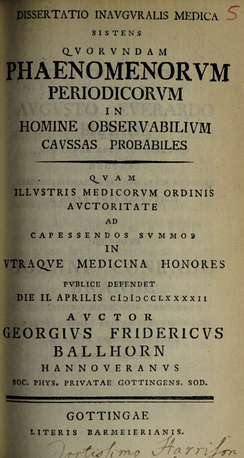 DISSERTATIO INAVGVRALIS MEDICA SISTENS Q_ V O R V N D A M PHAENOMENORVM PERIODICORVM IN, HOMINE OBSERVABILIVM CAVSSAS PROBABILES (^V A M ILLVSTRIS MEDICORVM ORDINIS A VCTORITATE AD CAPESSENDOS SVMM09 IN VTRAQVE MEDICINA HONORES PVBLICE DEFENDET DIE II. APRILIS clolo cclxxxx ii A V C T O R GEORGIVS FRIDER1CVS BALLHORN HANNOVERANVS SOC. PHYS. PRIVATAE GOTTINGENS. SOD. GOTTINGAE