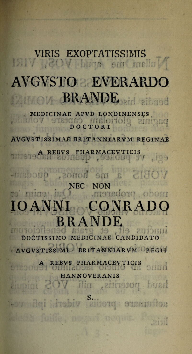 VIRIS EXOPTATISSIMIS f; * ■* r» r ff * *rr I * ' • *' ': • ■ V -'••> ■» ♦iH . . AVGVSTO EVERARDO BRANDE MEDICINAE APVD LONDINENSES. , f wftiojidn uri D O C T O R I AVGVSTISSIMAE BRITANNIARVM REGINAE A REBVS FHARMACEVTICIS . 1 • < .r: ' '• *. • • ' ' > n ii ii NEC NON 't C*t f i » F *V4i i i - IO ANNI CONRADO BRANDE 1 \ .''N o itii DOCTISSIMO MEDICINAE CANDIDATO r3 • fl / \ \ I AVGVSTISSIMt BRITANNIARVM REGI-S A REBVS PHARMACEV TICIS i) I ! i i i r o i i HANNOVERANIS S.