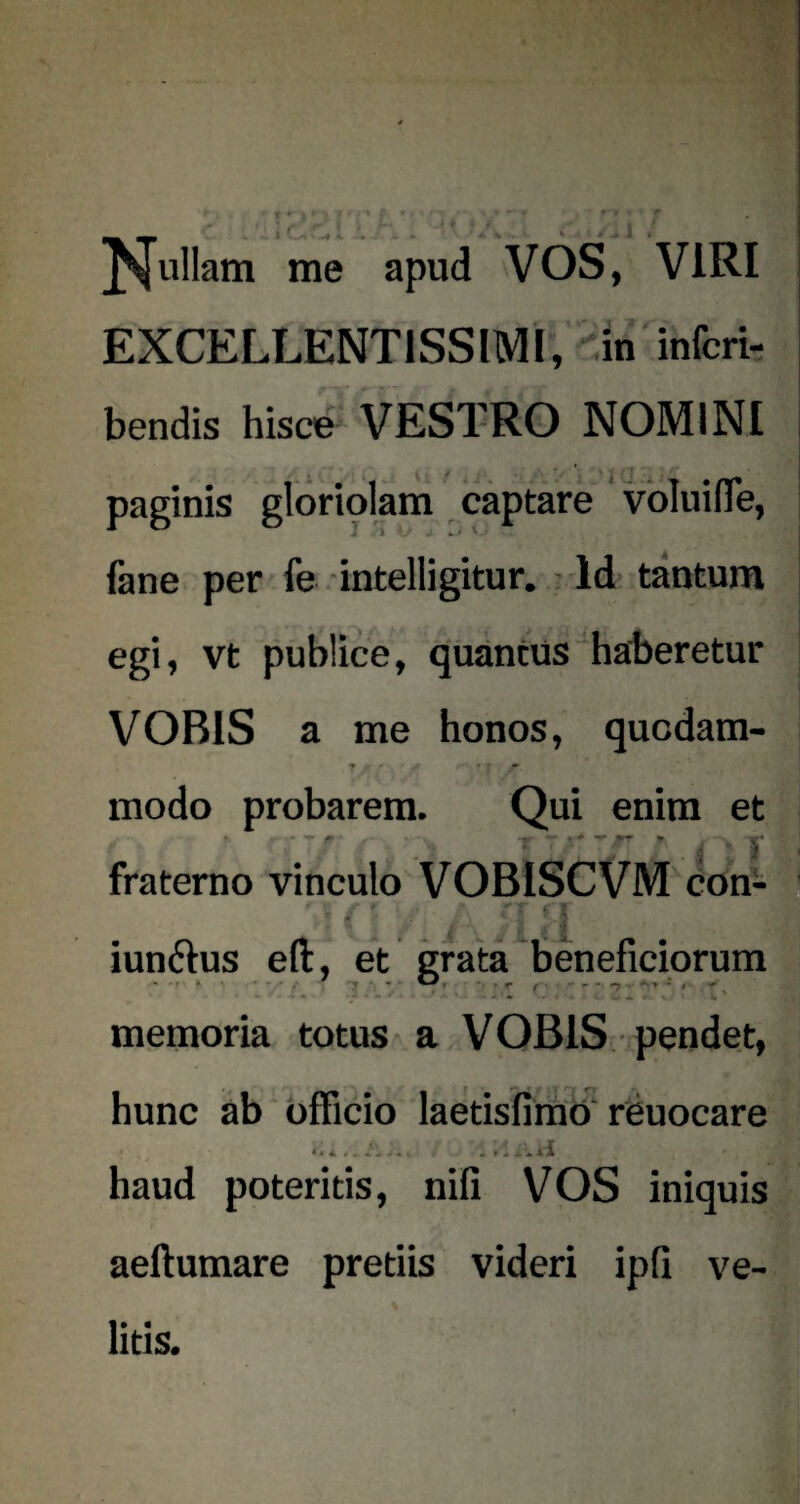 pullam me apud VOS, VIRI EXCELLENTISSIMI, in inferi- bendis hisce VESTRO NOMINI . paginis gloriolam captare voIuifTe, fane per fe intelligitur. Id tantum egi, vt publice, quantus haberetur VOBIS a me honos, quodam- J jf * A rf ryr modo probarem. Qui enim et f + — fraterno vinculo VOBISCVM con- (| y ^ /{jj iunchis eft, et grata beneficiorum -•r» »• • • » ■ • r f • - * n ■ • ^ i - '3 • - / * ' - V . . - »1 V i V l ' memoria totus a VOBIS pendet, hunc ab officio laetisfimO reuocare * * * . . . . . . , • »’i i * ii haud poteritis, nifi VOS iniquis aeftumare pretiis videri ipfi ve¬ litis.