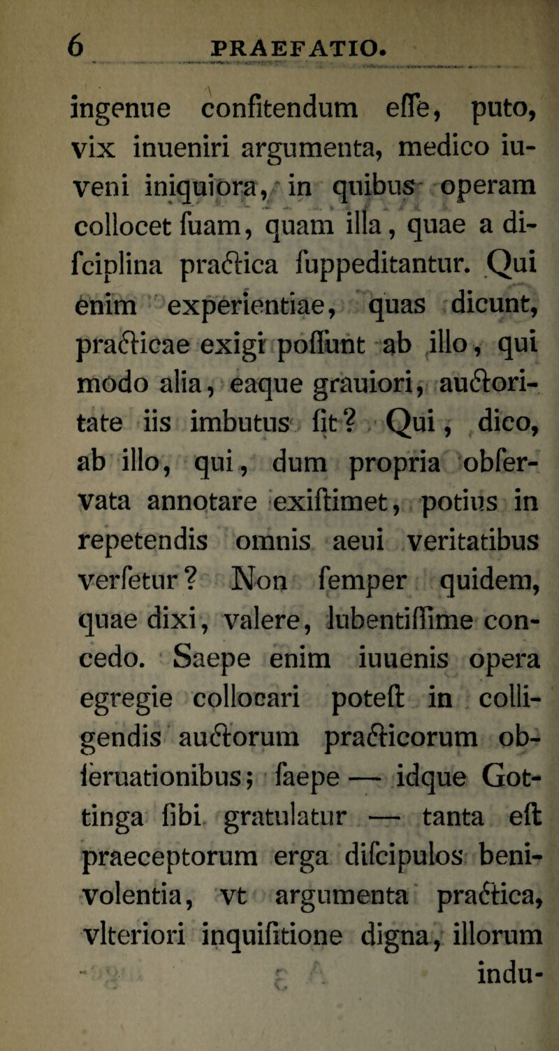 ingenue confitendum eflfe, puto, vix inueniri argumenta, medico iu- veni iniquiora, in quibus operam collocet fuam, quam illa, quae a di- fciplina praftica fuppeditantur. Qui enim experientiae, quas dicunt, pra&icae exigi poffunt ab illo, qui modo alia, eaque grauiori, au&ori- tate iis imbutus fit ? Qui, dico, ab illo, qui, dum propria obfer- vata annotare exiftimet, potius in repetendis omnis aeui veritatibus verfetur ? Non femper quidem, quae dixi, valere, lubentiffime con¬ cedo. Saepe enim iuuenis opera egregie collocari poteft in colli¬ gendis auftorum prafticorum ob- leruationibus; faepe — idque Got- tinga fibi gratulatur — tanta eft praeceptorum erga difcipulos beni- volentia, vt argumenta pra6tica, vlteriori inquifitione digna, illorum - ; indu-
