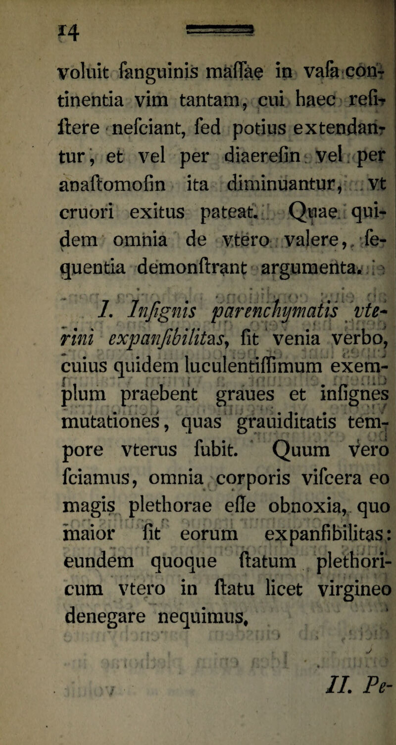 H voluit fanguinis maffae in vafa con¬ tinentia vim tantam, cui haec refi-r flere nefciant, fed potius extendan¬ tur, et vel per diaerefin: vel per anaftomofin ita diminuantur, vt cruori exitus pateat. Quae qui¬ dem omnia de vtero valere, fe- quentia demonflrant argumenta. : 1. Injignis parenchymatis vte- rini expanfibilitzs, fit ‘ venia verbo, cuius quidem luculentifiimum exem- jplum praebent graues et infignes mutationes, quas grauiditatis tem¬ pore vterus fubit. Quum vero friamus, omnia corporis vifcera eo magis plethorae efle obnoxia, quo ■ f' V * maior fit eorum expanfibilitas: eundem quoque flatum plethori- cum vtero in flatu licet virgineo denegare nequimus.