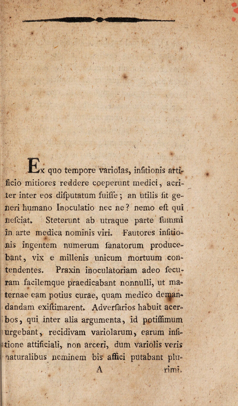 Ex quo tempore variolas, infitionis arti?= ficio mitiores reddere coeperunt mediet, acri¬ ter inter eos difputatum fuiffe; an titilis llt ge¬ neri humano Inoculatio nec ne ? nemo eft qui nefeiaU Steterunt ab utraque parte 'fuinmi in arte medica nominis virL Fautores infitio- Ilis ingentem numerum fanatorum produce¬ bant, vix e millenis unicum mortuum con¬ tendentes. Praxin inoculatoriam adeo fecu- ram facilemque praedicabant nonnulli, ut ma- ternae eam potius curae, qua^m medico dei^an» dandam exiftimarenu Adverfarios habuit acer¬ bos, qui inter alia argumenta, id potiffimunt urgebant, recidivam variolarum, earum infi- tione attificiali,. non arceri, dum Variblls veris 'laturalibus neminem bis' affici putabant plu- A ' 'riiTii. J