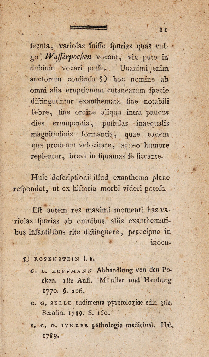 maM bWTH.|g feQUta, variolas fuiffe fpurks qiia§ vul- • gofVijferpocken vocant, vix puto in dubium vocari polTe* Unanimi ^ enim auctorum confenfu 5) hoc nomine ab omni alia eruptionum cutanearum fpecie diftinguuntur' exanthemata fme notabili febre, fine ordme aliquo intra paucos dies erumpentia, pullulas inaequalis magnitudinis formantia, quae eadem - 'i qua prodeunt velocitate, aqueo humore replentur, brevi in fquamas fe ficcante^ Huic defcriptionii illud exanthema plane refpondet, ut ex hifloria morbi videri potell* I V EU autem res maximi momenti has va¬ riolas fpurias ab omnibus' aliis exanthemati¬ bus infantilibus rite diilinguere, praecipue in ^  ' inocu- 5) RO S EN STEI N 1. 8^ c. L* HOFFMANN Abhaodlung voii dcn Po- cken. ifte Auli. Miinfter und Hamburg 1770. §. 206. €. G» SELLE rudimenta pyretologioe edit. 3Ua. Berolin. 1789. S. 1^0* c* G* iVNKER pathologia medicinal, Hala 178S»