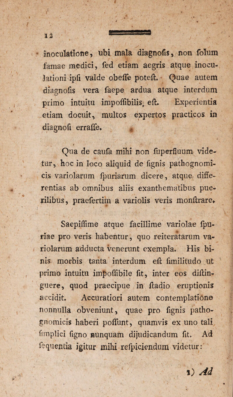 * Inoculatione, ubi mala diagnofis, non folum famae medici, fed etiam aegris atque inocu¬ lationi ipfi valde obeffe poteft. • Quae autem diagnofis vera faepe ardua atque interdum primo intuitu impoffibilis» eft* Experientia etiam docuit, multos expertos practicos in diagnofi erraffe^ * Qua de caufa mihi non fuperfluum vide¬ tur, hoc in loco aliquid de lignis patbognomi- cis variolarum fpuriarum dicere, atque diffe¬ rentias ab omnibus aliis exanthematibus pue¬ rilibus, praefertim a vari olis veris monflrare» Saepiffime atque facillime variolae Ipu- riae pro veris habentur, quo reiteratariim va¬ riolarum adducta venerunt exempla^ His bi¬ nis morbis tanta interdum eft fimilitudo ut primo intuitu impoffibile fit, inter eos diflin- guere, quod praecipue in lladio eruptionis accidit* Accuratiori autem contemplatione nonnulla obveniunt, quae pro fignis patho- gnomicis haberi poffunt, quamvis ex uno tali, fnnplici figno nunquam dijudicandum fit* Ad feqiientia igitur mihi refpiciendum videtur:' 1) Ad