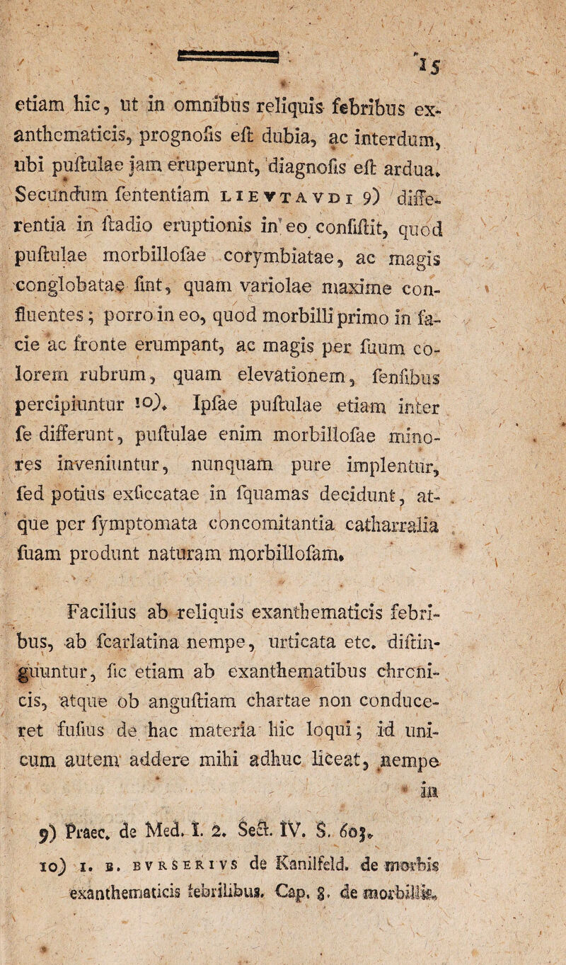 etiam hic, nt in omnibns reliquis febribus ex* anthematicis, prognofis eft dubia, ac interdum, ubi pullulae iam emp erunt, 'diagnofis eft ardua. Secunftnm fententiam l i e v t a v d i 9) difte-. rentia in ftadio eruptionis imeo confiftit, quod pullulae morbillofae corymbiatae, ac magis conglobatae fmt, quam variolae maxime con¬ fluentes; porro in eo, quod morbilli primo in fa¬ cie ac fronte erumpant, ac magis per ftium co¬ lorem rubrum, quam elevationem, fenfibus percipiuntur 10). Ipfae pullulae etiam infer fe differunt, pullulae enim morbillofae mino¬ res inveniuntur, nunquam pure implentur, fed potius exficcatae in fquamas decidunt, at¬ que per fymptomata concomitantia catharralia fuam produnt naturam morbillofam. Facilius ab reliquis exanthematicis febri¬ bus, ab fcarlatina nempe, urticata etc. diftin- guuntur, fic etiam ab exanthematibus chroni¬ cis, atque ob angulliam chartae non conduce¬ ret fufius de hac materia'hic loqui; id uni¬ cum autem' addere mihi adhuc liceat, ^nempe in 9) Praec. de Med. t 2. $6^. tV. S. 10} I. B. BVRSERivs de Kaniifeld. de exanthematicis febrilibus. €ap. g, de r