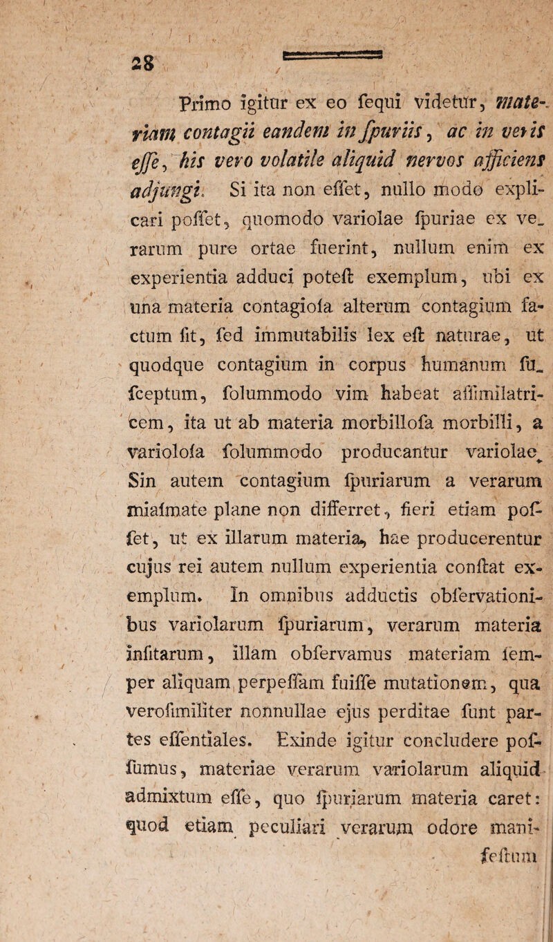 Primo igitnr ex eo fequi videtnr, maU-, riam contagii eandem in fpuviis ^ ac in vetis ejje^ his vero volatile aliquid nervos afficie?ts adjungi. Si ita non effet, nullo modo expli¬ cari poffet, quomodo variolae fpuriae ex ve, rarum pure ortae fuerint, nullum enim ex experientia adduci potefl exemplum, ubi ex I una materia contagiofa alterum contagium fa¬ ctum fit, fed immutabilis lex efl naturae, ut ' quodque contagium in corpus humanum fu, fceptum, folummodo vim habeat affimilatri- ' cem, ita ut ab materia morbillofa morbilli, a variolota folummodo producantur variolae^ Sin autem contagium Ipiiriarum a verarum inialmate plane non differret, fieri etiam pof- fet', ut ex illarum materia, hae producerentur cujus rei autem nullum experientia conflat ex¬ emplum* In omnibus adductis obfervationi- bus variolarum Ipuriarum, verarum materia infitarum, illam obfervamus materiam fem- per aliquam,perpeffam fuiffe mutationem, qua verofimiliter nonnullae ejus perditae funt par¬ tes effentiales. Exinde igitur concludere pof- fumus, materiae verarum variolarum aliquid admixtum effe, quo fjiuriarum materia caret; quod etiam peculiari verarum odore mani- feftam