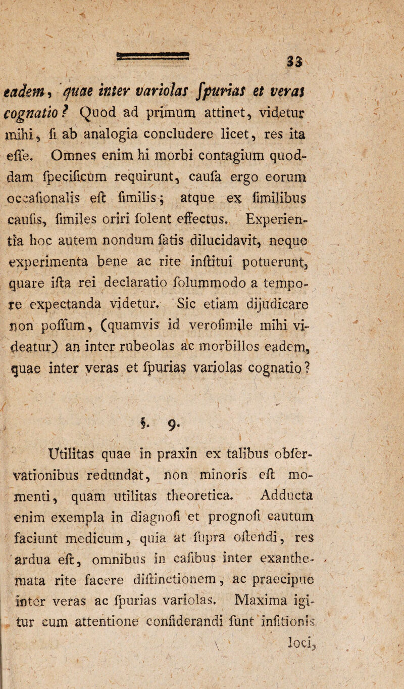 s eadem-i quae inter variolas spurias et verat cognatio? Quod ad primum attinet, videtur mihi, fi ab analogia concludere licet, res ita effe. Omnes enim hi morbi contagium quod¬ dam fpecificum requirunt, caufa ergo eorum occafionalis eft fimilis, atque ex fimi]ibu$ caulis, fimiles oriri folent effectus. Experien¬ tia hoc autem nondum fatis dilucidavit, neque experimenta bene ac rite inffitui potuerunt, quare illa rei declaratio folummodo a tempo¬ re expectanda videtur. Sic etiam dijudicare non poffum, (quamvis id verofimile mihi vi¬ deatur) an inter rubeolas ac morbillos eadem, quae inter veras et fpurias variolas cognatio ? f. 9. Utilitas quae in praxin ex talibus obfer- vationibus redundat, non minoris eff mo¬ menti, quam utilitas theoretica. Adducta enim exempla in diagnofi et prognofi cautum faciunt medicum, quia at fupra offeridi, res 'ardua eft, omnibus in cafibus inter exanthe- . mata rite facere difdnctionem, ac praecipue inter veras ac fpurias variolas. Maxima igi¬ tur eum attentione confiderandi funt infitionfs loci,