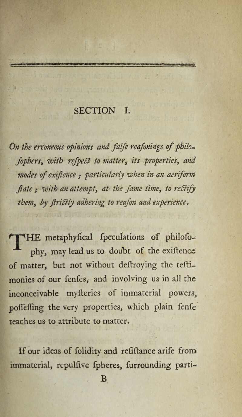 SECTION L On the erroneous opinions and falfe reafonings of philo- fopherSy with ref peel to mattery its proper ties, and modes of exiftence ; particularly when in an aeriform fate ; with an at t empty at the fame limey to rectify thenty by flricily adhering to reafon and experience. rT1HE metaphyfical fpeculations of philofo- A phy, may lead us to doubt of the exiftence of matter, but not without deftroying the tefti- monies of our fenfes, and involving us in all the inconceivable myfteries of immaterial powers, poflfefling the very properties, which plain fenfe teaches us to attribute to matter. If our ideas of folidity and reliftance arife from immaterial, repulfive fpheres, furrounding parti- I/ . B