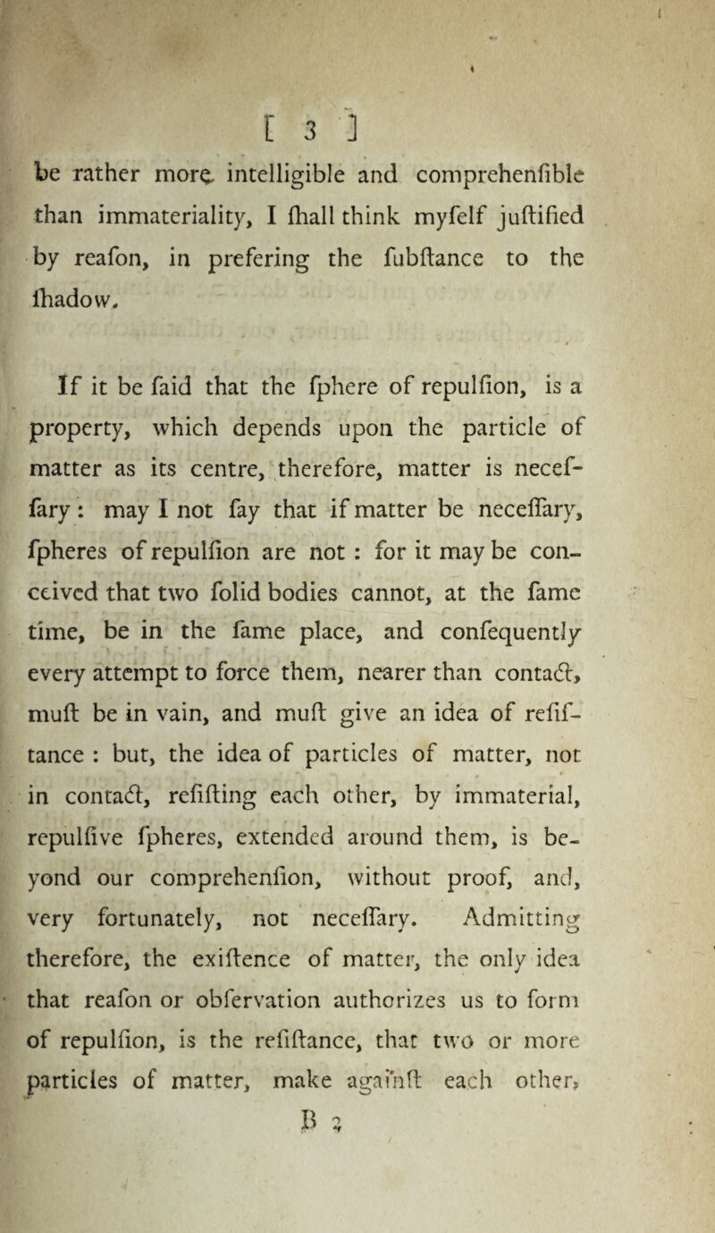 < l 3 ] be rather more, intelligible and comprehenfible than immateriality, I (hall think myfelf juftified by reafon, in prefering the fubftance to the ihadow. If it be faid that the fphere of repulfion, is a property, which depends upon the particle of matter as its centre, therefore, matter is necef- fary: may I not fay that if matter be neceffary, fpheres of repulfion are not : for it may be con¬ ceived that two folid bodies cannot, at the fame time, be in the fame place, and confequently every attempt to force them, nearer than contadl, muft be in vain, and muft give an idea of refif- tance : but, the idea of particles of matter, not in contadl, refilling each other, by immaterial, repulfive fpheres, extended around them, is be¬ yond our comprehenfion, without proof, and, very fortunately, not neceffary. Admitting therefore, the exiflence of matter, the only idea that reafon or obfervation authorizes us to form of repulfion, is the refiflance, that two or more particles of matter, make a gain ft each others B 5