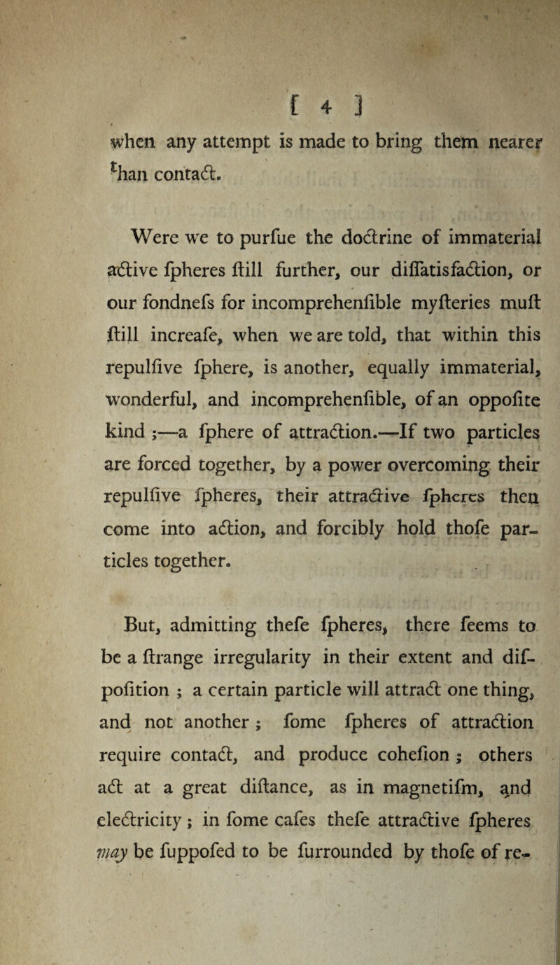when any attempt is made to bring them nearer rhan contact. Were we to purfue the doctrine of immaterial active fpheres ftill further, our diflatisfaction, or our fondnefs for incomprehenfible myfteries muft ftill increafe, when we are told, that within this repulfive fphere, is another, equally immaterial, wonderful, and incomprehenfible, of an oppofite kind ;—a fphere of attraction.—If two particles are forced together, by a power overcoming their repulfive fpheres, their attractive fpheres then come into action, and forcibly hold thofe par¬ ticles together. But, admitting thefe fpheres, there feems to be a ftrange irregularity in their extent and dif- pofition ; a certain particle will attract one thing, and not another; fome fpheres of attraction require contact, and produce cohefion ; others act at a great difiance, as in magnetifm, %nd electricity; in fome cafes thefe attractive fpheres may be fuppofed to be furrounded by thofe of re-