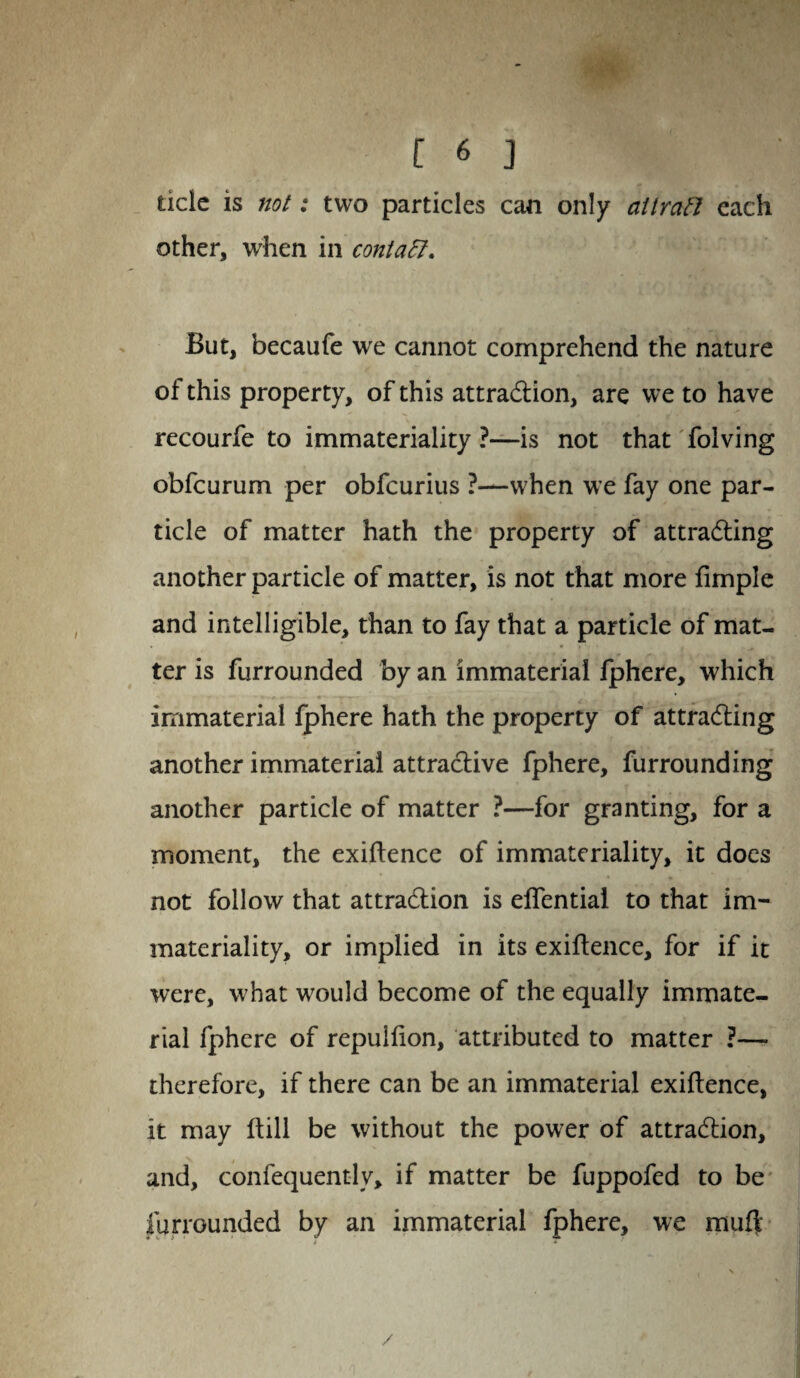 tide is not: two particles can only attract each other, when in contaff. But, becaufe we cannot comprehend the nature of this property, of this attraction, are we to have recourfe to immateriality ?—is not that folving obfcurum per obfcurius ?—when we fay one par¬ ticle of matter hath the property of attracting another particle of matter, is not that more fimple and intelligible, than to fay that a particle of mat¬ ter is furrounded by an immaterial fphere, which immaterial fphere hath the property of attracting another immaterial attractive fphere, furrounding another particle of matter ?—for granting, for a moment, the exigence of immateriality, it does not follow that attraction is elfential to that im¬ materiality, or implied in its exigence, for if it were, what would become of the equally immate¬ rial fphere of repulfion, attributed to matter ?— therefore, if there can be an immaterial exigence, it may ftill be without the power of attraction, and, confequently, if matter be fuppofed to be furrounded by an immaterial fphere, we rauft