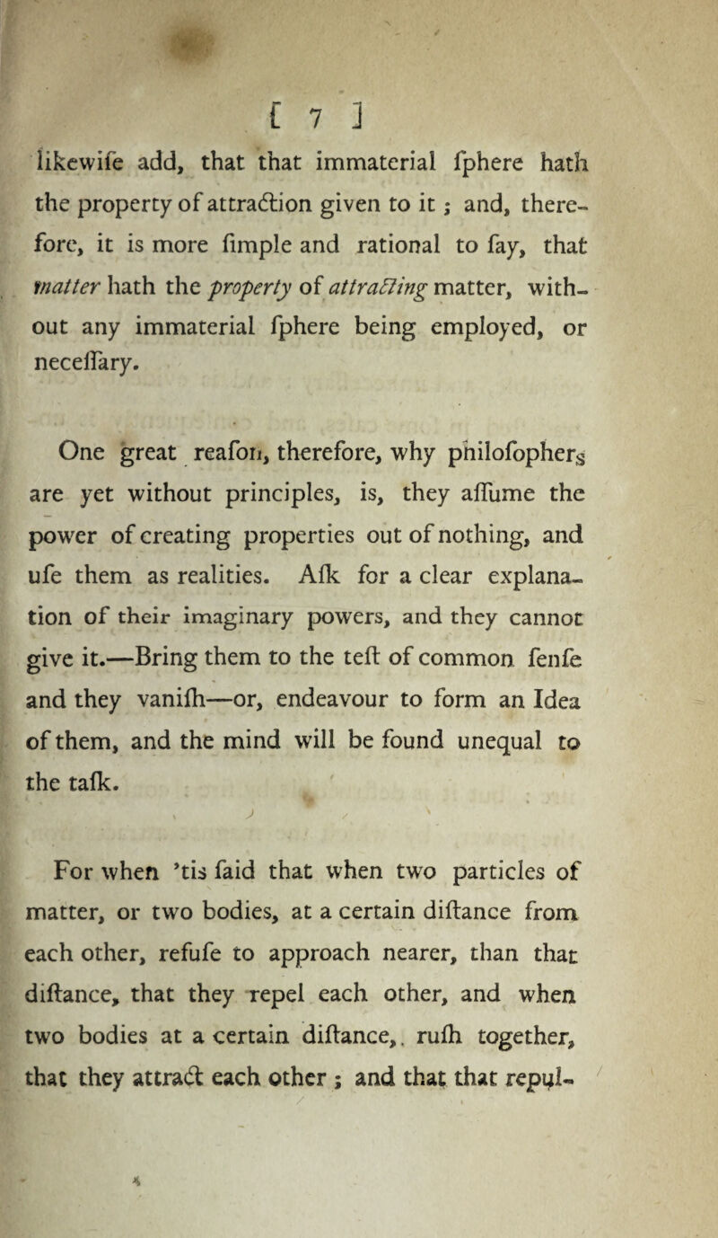 C 7 ] likewife add, that that immaterial fphere hath the property of attra&ion given to it; and, there¬ fore, it is more fimple and rational to fay, that matter hath the property of attracting matter, with¬ out any immaterial fphere being employed, or necelfary. One great reafon, therefore, why pnilofophers are yet without principles, is, they afliime the power of creating properties out of nothing, and ufe them as realities. Aik for a clear explana¬ tion of their imaginary powers, and they cannot give it.—Bring them to the teft of common fenfe and they vanifh—or, endeavour to form an Idea of them, and the mind will be found unequal to the talk. For when ’tis faid that when two particles of matter, or two bodies, at a certain diftance from each other, refufe to approach nearer, than that diftance, that they repel each other, and when two bodies at a certain diftance,. rufh together, that they attrad; each other ; and that that repijl- 4