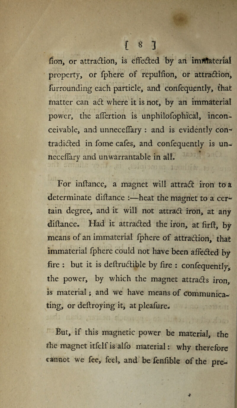 [ * 3 fion, or attradion, is effected by an imrftaterial property, or fphere of repulfion, or attradion, furrounding each particle, and confequently, that matter can ad where it is not, by an immaterial power, the aftertion is unphilofophical, incon¬ ceivable, and unneceffary : and is evidently con- tradided in fome cafes, and confequently is un- € * necdfary and unwarrantable in all. For inftance, a magnet will attrad iron to a determinate diftance :—heat the magnet to a cer- tain degree, and it will not attrad iron, at any diftance. Had it attraded the iron, at firft, by means of an immaterial fphere of attradion, that immaterial fphere could not have been affeded by fire : but it is deftrudible by fire : confequently* the power, by which the magnet attrads iron, is material; and we have means of communica¬ ting, or deftroying it, at pleafure. But, if this magnetic power be material, the the magnet itfelf is alfo material: why therefore cannot we fee, fed, and be fenfible of the pre-