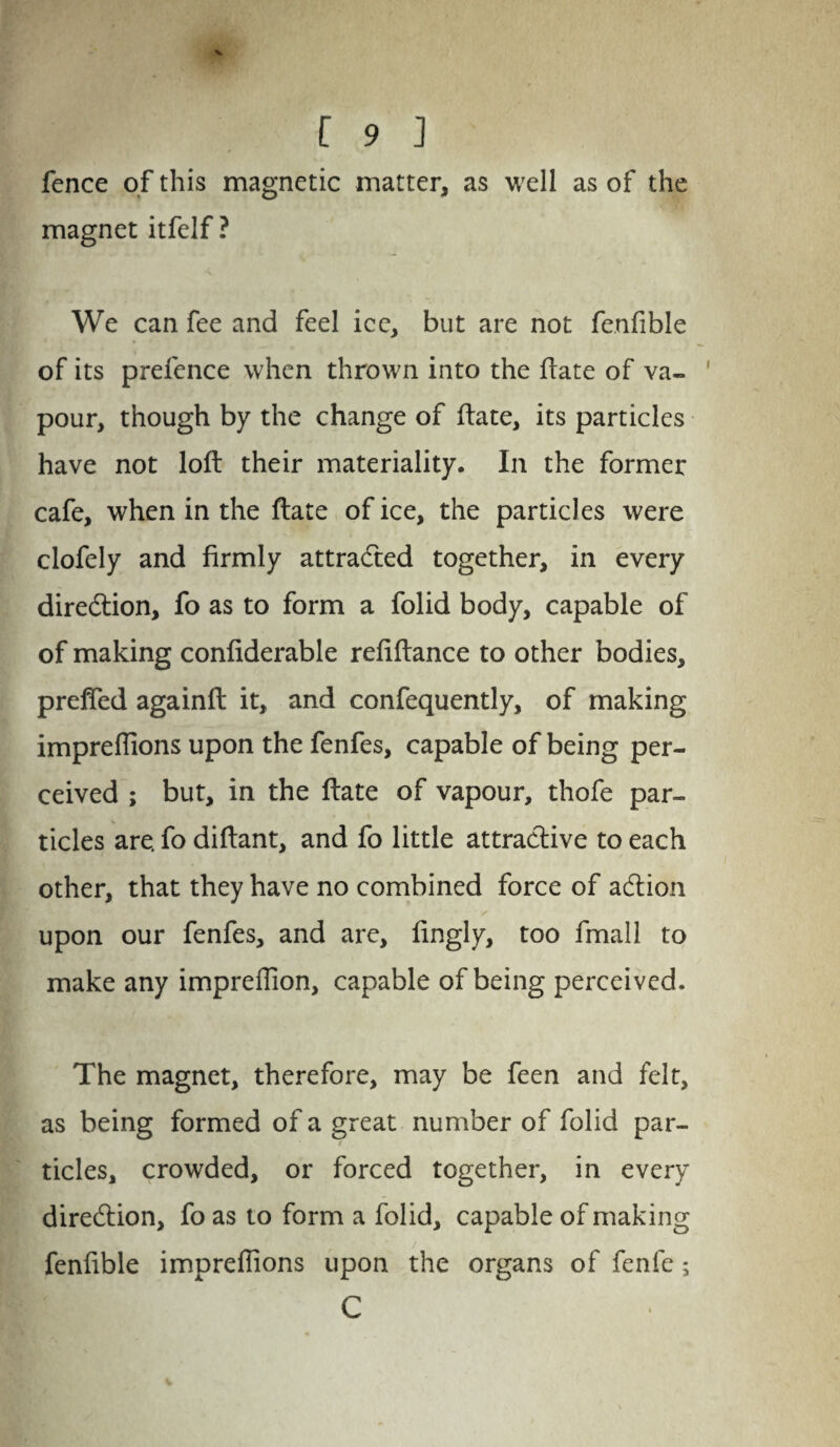 fence of this magnetic matter, as well as of the magnet itfelf ? We can fee and feel ice, but are not fenfible of its prefence when thrown into the ftate of va¬ pour, though by the change of ftate, its particles have not loft their materiality. In the former cafe, when in the ftate of ice, the particles were clofely and firmly attracted together, in every direction, fo as to form a folid body, capable of of making confiderable refiftance to other bodies, prefied againft it, and confequently, of making impreflions upon the fenfes, capable of being per¬ ceived ; but, in the ftate of vapour, thofe par¬ ticles are. fo diftant, and fo little attractive to each other, that they have no combined force of acftion / upon our fenfes, and are, fingly, too fmall to make any impreffion, capable of being perceived. The magnet, therefore, may be feen and felt, as being formed of a great number of folid par¬ ticles, crowded, or forced together, in every direction, fo as to form a folid, capable of making fenfible imprefiions upon the organs of fenfe; C
