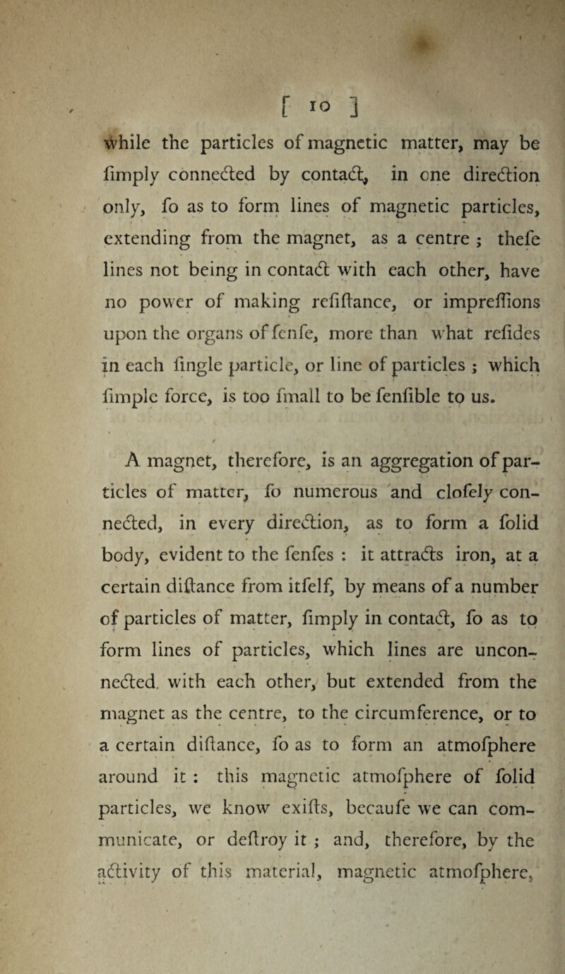 f 10 ] while the particles of magnetic matter, may be limply connected by contact, in cne direction only, fo as to form lines of magnetic particles, extending from the magnet, as a centre ; thefe '* V . lines not being in contact with each other, have no power of making refinance, or imprelfions upon the organs offcnfe, more than what relides m each fingle particle, or line of particles ; which fimple force, is too finall to be fenlible to us. 0 A magnet, therefore, is an aggregation of par¬ ticles of matter, fo numerous and clofely con¬ nected, in every direction, as to form a folid body, evident to the fenfes : it attracts iron, at a certain ditance from itfelf, by means of a number of particles of matter, limply in contact, fo as to form lines of particles, which lines are uncon¬ nected with each other, but extended from the magnet as the centre, to the circumference, or to a certain diliance, fo as to form an atmofphere i , around it : this magnetic atmofphere of folid particles, we know exits, becaufe we can com¬ municate, or detroy it ; and, therefore, by the activity of this material, magnetic atmofphere,