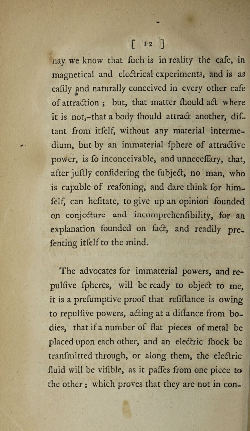 nay we know that fuch is in reality the cafe, in magnetical and electrical experiments, and is as eafily and naturally conceived in every other cafe of attraction ; but, that matter fhould aCt where it is not,-that a body fhould attraCt another, dis¬ tant from itfelf, without any material interme¬ dium, but by an immaterial fphere of attractive power, is fo inconceivable, and unnecelfary, that, after juftly confidering the fubjeCt, no man, who is capable of reafoning, and dare think for him- felf, can hefitate, to give up an opinion founded on conjecture and incomprehenfibility, for an explanation founded on faCt, and readily pre- fenting itfelf to the mind. The advocates for immaterial powers, and re- pulfive fpheres, will be ready to objeCt to me, it is a prefumptive proof that refiftance is owing to repulfive powers, aCting at a diftance from bo¬ dies, that if a number of flat pieces of metal be placed upon each other, and an eleCtric fhock be tranfmitted through, or along them, the eleCtric fluid will be vifible, as it paffes from one piece to the other; which proves that they are not in con-