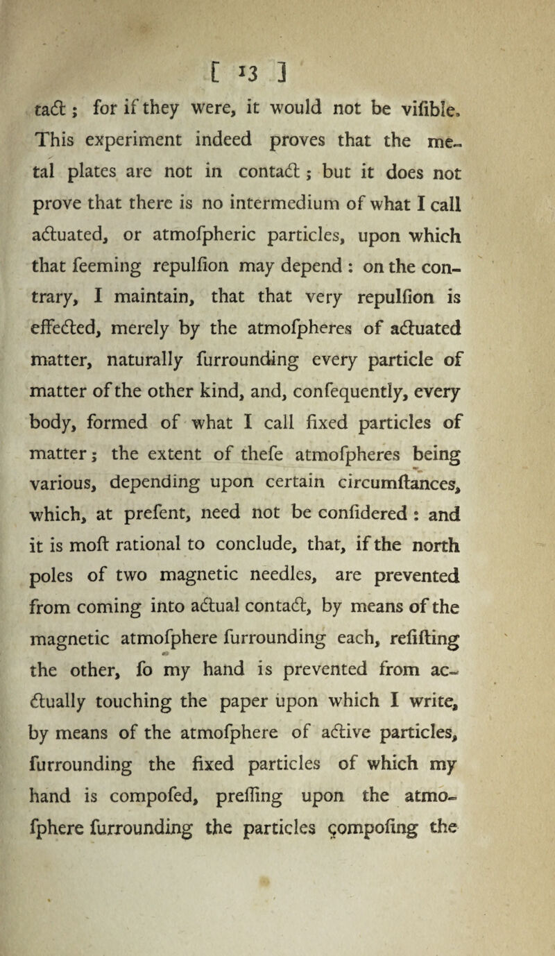 tad; for if they were, it would not be vifible. This experiment indeed proves that the me¬ tal plates are not in contad ; but it does not prove that there is no intermedium of what I call aduated, or atmofpheric particles, upon which that feeming repulfion may depend : on the con¬ trary, I maintain, that that very repulfion is effeded, merely by the atmofpheres of aduated matter, naturally furrounding every particle of matter of the other kind, and, confequently, every body, formed of what I call fixed particles of matter; the extent of thefe atmofpheres being various, depending upon certain circumftances, which, at prefent, need not be confidered : and it is moft rational to conclude, that, if the north poles of two magnetic needles, are prevented from coming into adual contad, by means of the magnetic atmofphere furrounding each, refilling 40 the other, fo my hand is prevented from ac~ dually touching the paper upon which I write, by means of the atmofphere of adive particles, furrounding the fixed particles of which my hand is compofed, prelfing upon the atmo¬ fphere furrounding the particles $ompofing the