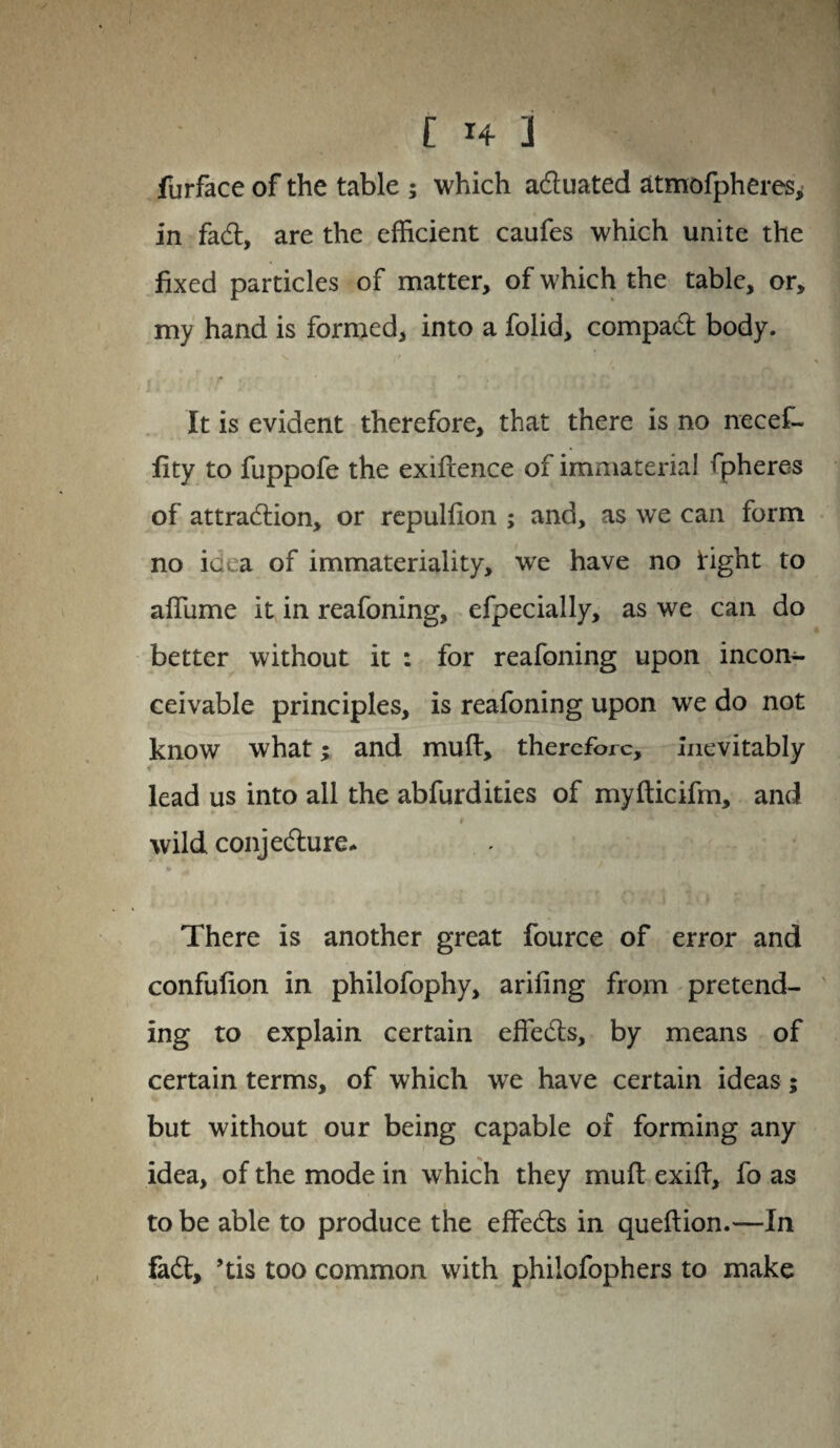 furface of the table ; which aduated atmofpheres, in fad, are the efficient caufes which unite the fixed particles of matter, of which the table, or, my hand is formed, into a folid, compad body. It is evident therefore, that there is no necef- fity to fuppofe the exidence of immaterial spheres of attradion, or repulfion ; and, as we can form no idea of immateriality, we have no light to affume it in reafoning, efpecially, as we can do better without it : for reafoning upon incon¬ ceivable principles, is reafoning upon we do not know what; and mud, therefore. Inevitably lead us into all the abfurdities of mydicifm, and # wild conjedure* There is another great fource of error and confuiion in philofophy, arifing from pretend¬ ing to explain certain effeds, by means of certain terms, of which wTe have certain ideas; but without our being capable of forming any idea, of the mode in which they mud exid, fo as to be able to produce the effeds in quedion.—In fad, ’tis too common with philofophers to make