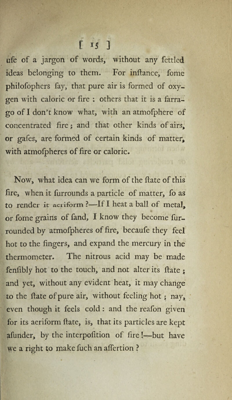 r is ] ufe of a jargon of words, without any fettled ideas belonging to them. For infhmce, fome philofophers fay, that pure air is formed of oxy¬ gen with caloric or fire : others that it is a farra- i go of I don’t know what, with an atmofphere of concentrated fire; and that other kinds of airs, or gafes, are formed of certain kinds of matter, with atmofpheres of fire or caloric. Now, what idea can we form of the flate of this fire, when it furrounds a particle of matter, fo as to render it aeriform ?—If I heat a ball of metal, or fome grains of fand, I know they become fur- rounded by atmofpheres of fire, becaufe they feel hot to the fingers, and expand the mercury in the thermometer. The nitrous acid may be made fenfibly hot to the touch, and not alter its flate ; and yet, without any evident heat, it may change to the flate of pure air, without feeling hot ; nay, even though it feels cold : and the reafon given for its aeriform flate, is, that its particles are kept afunder, by the interpofition of fire 1—but have \ve a right to make fuch an affertion ?