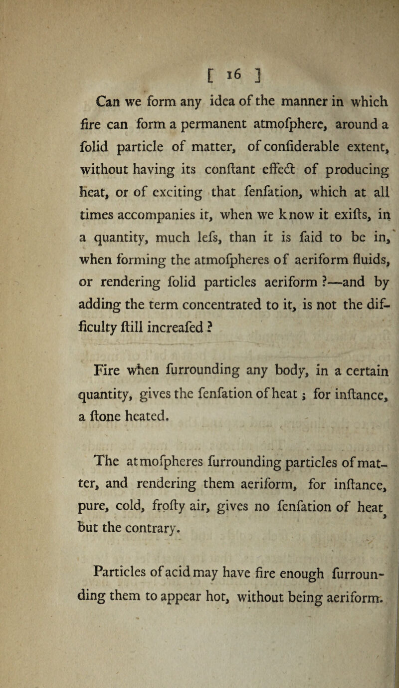 Can we form any idea of the manner in which fire can form a permanent atmofphere, around a folid particle of matter, of confiderable extent, without having its conftant effed: of producing heat, or of exciting that fenfation, which at all times accompanies it, when we k now it exifts, in a quantity, much lefs, than it is faid to be in, when forming the atmofpheres of aeriform fluids, or rendering folid particles aeriform ?—and by adding the term concentrated to it, is not the dif¬ ficulty ftill increafed ? Fire when furrounding any body, in a certain quantity, gives the fenfation of heat; for inftance, a ftone heated. The atmofpheres furrounding particles of mat¬ ter, and rendering them aeriform, for inflance, pure, cold, frofty air, gives no fenfation of heat but the contrary. % Particles of acid may have fire enough furroun¬ ding them to appear hot, without being aeriform.