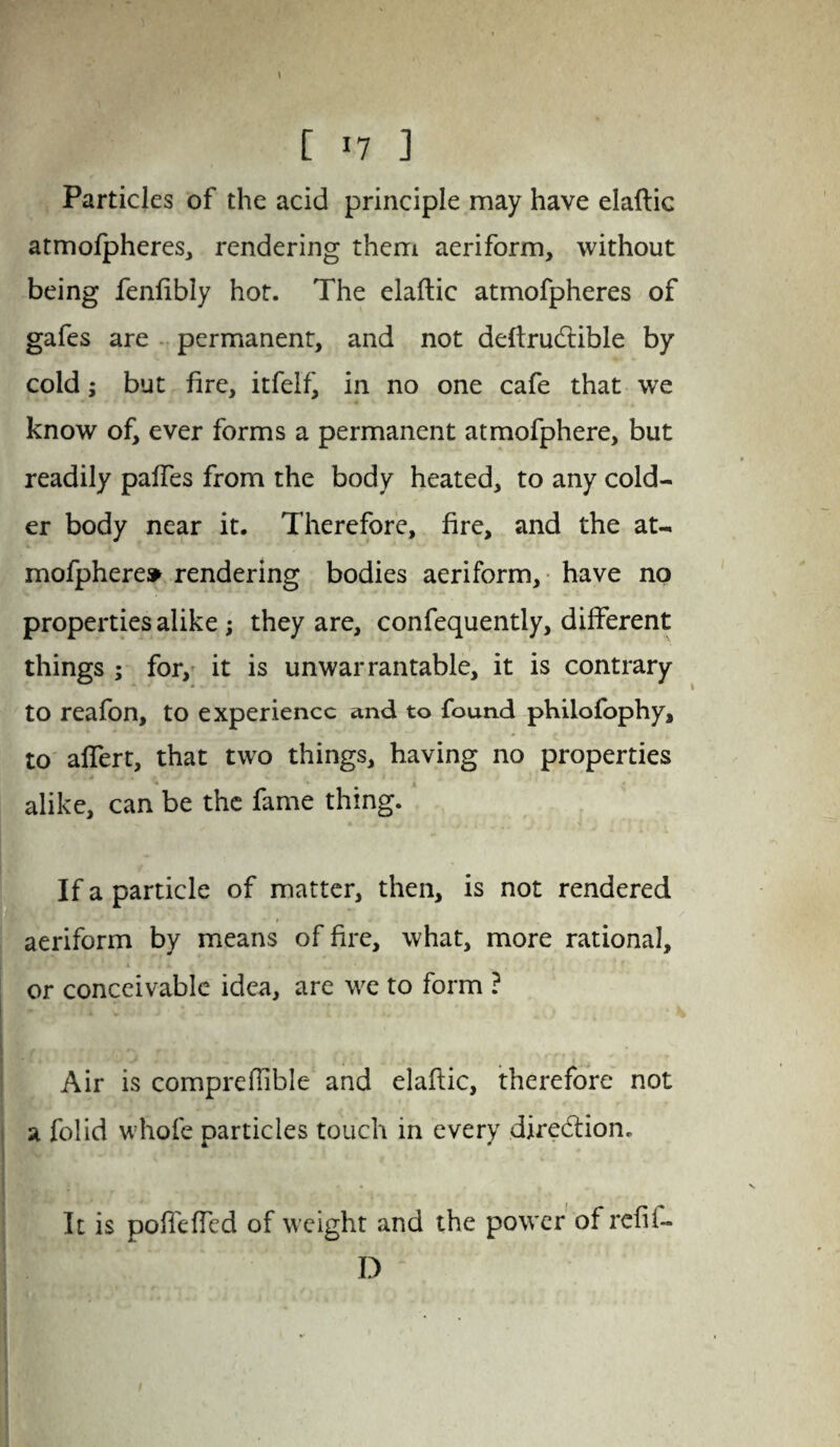 Particles of the acid principle may have elaftic atmofpheres, rendering them aeriform, without being fenfibly hot. The elaftic atmofpheres of gafes are permanent, and not deftrucftible by cold; but fire, itfelf, in no one cafe that we know of, ever forms a permanent atmofphere, but readily paffes from the body heated, to any cold¬ er body near it. Therefore, fire, and the at- mofphere* rendering bodies aeriform, have no properties alike ; they are, confequently, different things ; for, it is unwarrantable, it is contrary to reafon, to experience and to found philofophy, to alfert, that two things, having no properties alike, can be the fame thing. If a particle of matter, then, is not rendered aeriform by means of fire, what, more rational, •. r ; ' or conceivable idea, are we to form ? iHff ' (/■;i •^ - Air is compreftible and elaftic, therefore not a folid whole particles touch in every direction. It is pofleffed of weight and the power ofrefif- D