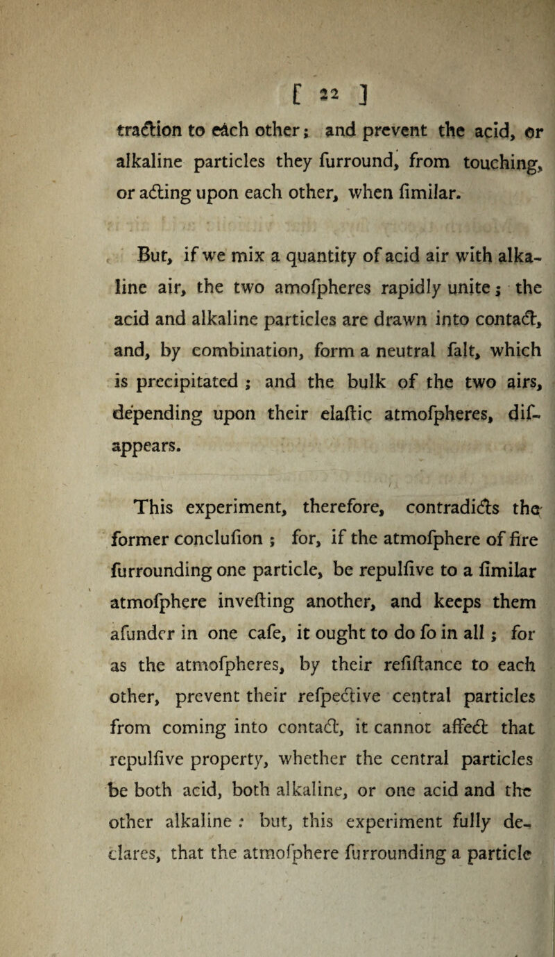 [ 52 ] tra&ion to each other; and prevent the acid, or alkaline particles they furround, from touching, or adting upon each other, when fimilar. But, if we mix a quantity of acid air with alka¬ line air, the two amofpheres rapidly unite; the acid and alkaline particles are drawn into contact, and, by combination, form a neutral fait, which is precipitated ; and the bulk of the two airs, depending upon their elaftic atmofpheres, dis¬ appears. This experiment, therefore, contradicts the former conclufion ; for, if the atmofphere of fire furrounding one particle, be repulfive to a fimilar atmofphere inverting another, and keeps them afundcr in one cafe, it ought to do fo in all; for as the atmofpheres, by their refiftance to each other, prevent their refpective central particles from coming into contact, it cannot affedl that repulfive property, whether the central particles be both acid, both alkaline, or one acid and the other alkaline : but, this experiment fully de¬ clares, that the atmofphere furrounding a particle