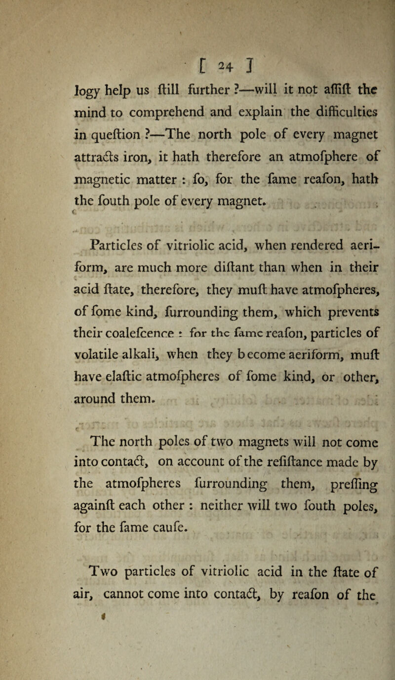 r 2+ j logy help us ftill further ?—will it not affift the mind to comprehend and explain the difficulties in queftion ?—The north pole of every magnet attrads iron, it hath therefore an atmofphere of magnetic matter : fo, for the fame reafon, hath the fouth pole of every magnet* C ' „i . • t ; -v mif 4 j # *-» ■ '. » Particles of vitriolic acid, when rendered aeri¬ form, are much more diftant than when in their acid ftate, therefore, they muft have atmofpheres, of fome kind, furrounding them, which prevents their coalefcence ; for the fame reafon, particles of volatile alkali, when they become aeriform, muft have elaftic atmofpheres of fome kind, or other, around them. The north poles of two magnets will not come \ into contad:, on account of the reliftance made by the atmofpheres furrounding them, preffing againft each other : neither will two fouth poles, for the fame caufe. Two particles of vitriolic acid in the ftate of air, cannot come into contad, by reafon of the