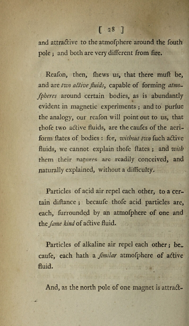 and attractive to the atmofphere around the fouth pole; and both are very different from fire. Reafon, then, fliews us, that there muft be, and are two attive fluids, capable of forming atmo- fpheres around certain bodies, as is abundantly evident in magnetic experiments ; and to purfue the analogy, our reafon will point out to us, that thofe two active fluids, are the caufes of the aeri- / form ftates of bodies : for, without two fuch active fluids, we cannot explain thofe ftates ; and with them their natures arc readily conceived, and naturally explained, without a difficulty. Particles of acid air repel each other, to a cer¬ tain diftance ; becaufe thofe acid particles are, each, furrounded by an atmofphere of one and the fame kind of active fluid. \ * — Particles of alkaline air repel each other; be. ^ % ' caufe, each hath a fimilar atmofphere of active fluid. 4 And, as the north pole of one magnet is attract- j