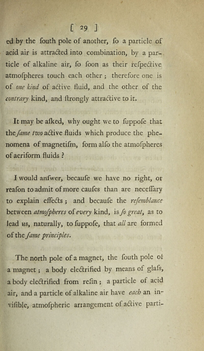 [ *9 J ed by the fouth pole of another, fo a particle of acid air is attracted into combination, by a par¬ ticle of alkaline air, fo foon as their refpective atmofpheres touch each other ; therefore one is of one kind of active fluid, and the other of the contrary kind, and ftrongly attractive to it. It may be afked, why ought we to fuppofe that the fame two active fluids which produce the phe¬ nomena of magnetifm, form alfo the atmofpheres of aeriform fluids ? I would anfwer, becaufe we have no right, or reafon to admit of more caufes than are neceflary to explain effects ; and becaufe the rejemblance between atmofpheres of every kind, is fo great> as to lead us, naturally, to fuppofe, that all are formed of the fame principles, The north pole of a magnet, the fouth pole of a magnet; a body electrified by means of glafs, a body electrified from re fin ; a particle of acid air, and a particle of alkaline air have each an in- vifible, atmofpheric arrangement of active parti-