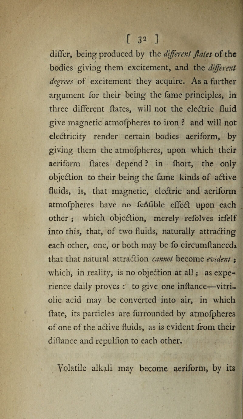 differ, being produced by the different ftates of the bodies giving them excitement, and the different degrees of excitement they acquire. As a further argument for their being the fame principles, in three different ftates, will not the electric fluid give magnetic atmofpheres to iron ? and will not electricity render certain bodies aeriform, by giving them the atmofpheres, upon which their aeriform ftates depend ? in fhort, the only objection to their being the fame kinds of active fluids, is, that magnetic, electric and aeriform atmofpheres have no feAftble effect upon each other; which objection, merely refolves itfelf into this, that, of two fluids, naturally attracting each other, one, or both may be fo circumftanced> that that natural attraction cannot become evident; which, in reality, is no objection at all; as expe¬ rience daily proves : to give one inftance—vitri¬ olic acid may be converted into air, in which ftate, its particles are furrounded by atmofpheres of one of the active fluids, as is evident from their diftance and repulfion to each other. Volatile alkali may become aeriform, by its