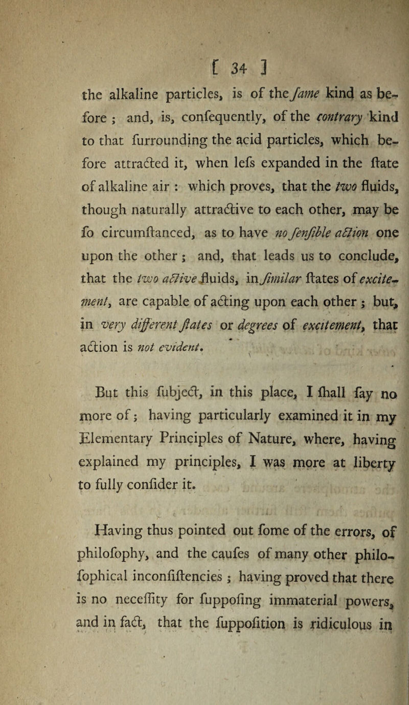 the alkaline particles, is of the Jame kind as be¬ fore ; and, is, confequently, of the contrary kind to that furrounding the acid particles, which be¬ fore attracted it, when lefs expanded in the ftate of alkaline air : which proves, that the two fluids, though naturally attractive to each other, may be fo circumflanced, as to have no fenjible attion one upon the other; and, that leads us to conclude, that the two afitive fluids, in fimilar ftates of excite¬ ment , are capable of ading upon each other ; but, s • . in very different ftates or degrees of excitement, that action is not evident. V ’ \ - ' ' ' • ' '• -V '* * *' • * > / But this fubjed, in this place, I {hall fay no more of; having particularly examined it in my Elementary Principles of Nature, where, having explained my principles, I was more at liberty * . • to fully conflder it. V *  ■ ■ ■ AJ, . f > . 11 i-UKpj Having thus pointed out fome of the errors, of philofophy, and the caufes of many other philo- fophical inconfiftencies ; having proved that there is no neceflity for fuppofing immaterial powers, and in fad, that the fuppofition is ridiculous in