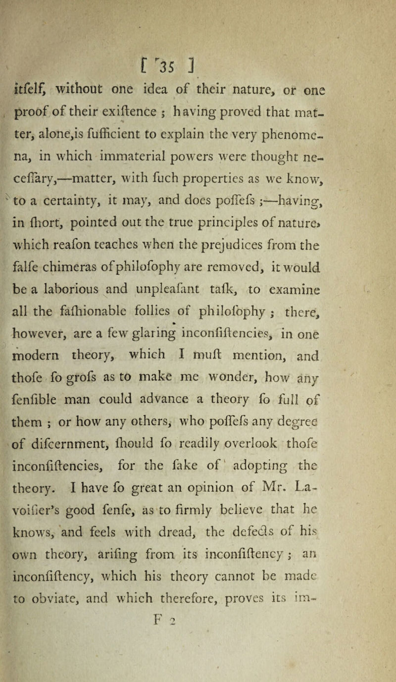 [r3S ] itfelf, without one idea of their nature, or one i > \ proof of their exigence ; having proved that mat¬ ter, alone,is fufficient to explain the very phenome¬ na, in which immaterial powers were thought ne~ cefTary,—matter, with fuch properties as we know, ' to a certainty, it may, and does poffefs ;—having, in fliort, pointed out the true principles of nature* which reafon teaches when the prejudices from the falfe chimeras of philofophy are removed, it would be a laborious and unpleafant talk, to examine all the fafhionable follies of philofophy ; there, however, are a few glaring inconliftencies, in one modern theory, which I mult mention, and thofe fo grofs as to make me wonder, how any fenfible man could advance a theory fo full of them ; or how any others, who poflefs any degree of difeernment, fnould fo readily overlook thofe inconfiftencies, for the lake of adopting the theory. I have fo great an opinion of Mr. La- voifer’s good fenfe, as to firmly believe that he knows, and feels with dread, the defeds of his own theory, arifing from its inconfiflency ; an inconfiftency, which his theory cannot be made to obviate, and which therefore, proves its im~