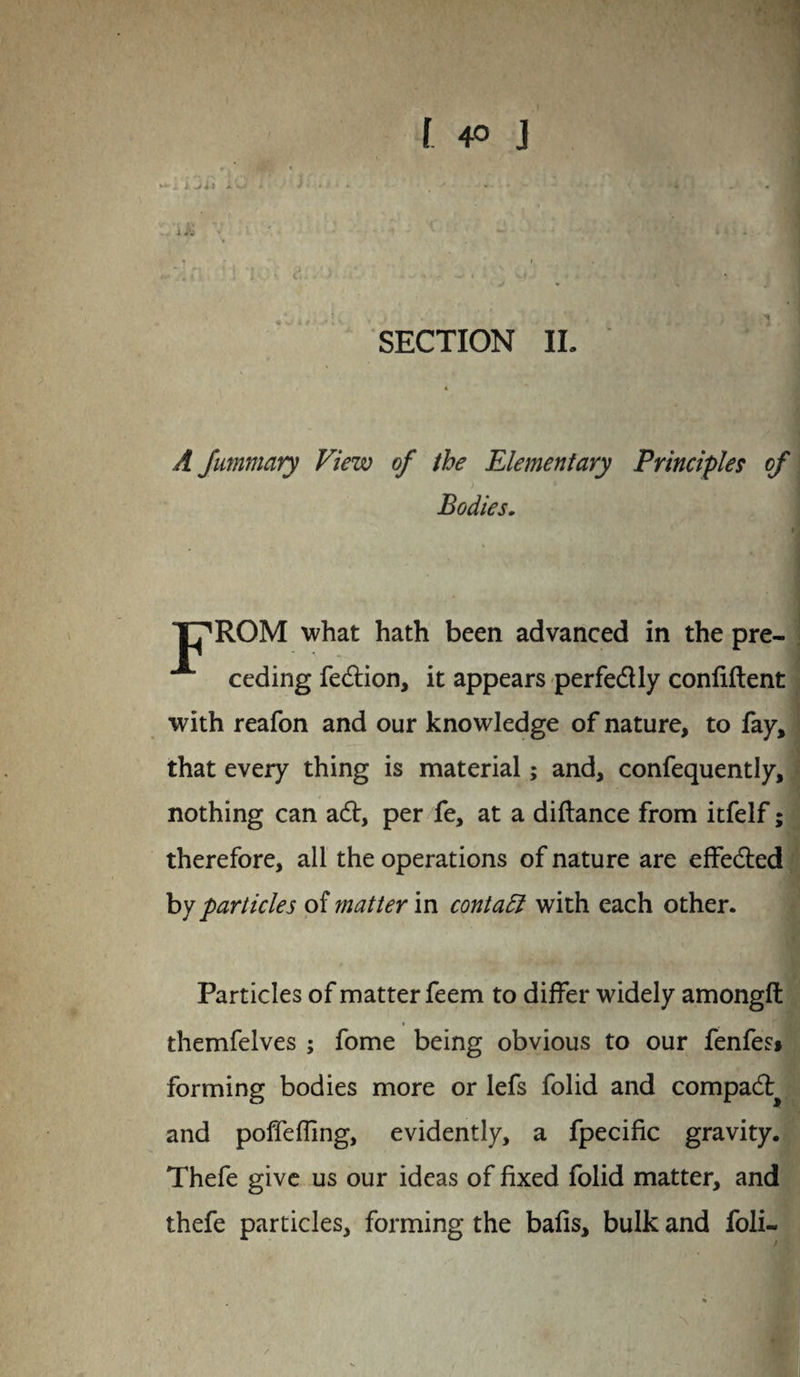 A Jummary View of the Elementary Principles of Bodies. T7ROM what hath been advanced in the pre¬ ceding fecdion, it appears perfe&ly confident with reafon and our knowledge of nature, to fay, that every thing is material; and, confequently, nothing can a<d, per fe, at a diftance from itfelf; therefore, all the operations of nature are effected by particles of matter in contadl with each other. Particles of matter feem to differ widely amongft » themfelves ; fome being obvious to our fenfes* forming bodies more or lefs folid and compadl^ and pofieffing, evidently, a fpecific gravity. Thefe give us our ideas of fixed folid matter, and thefe particles, forming the bafis, bulk and foli-