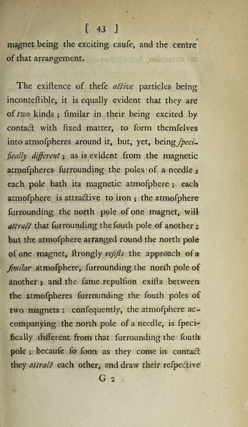 magnet being the exciting caufe, and the centre of that arrangement. The exigence of thefe active particles being inconteftible, it is equally evident that they are of tzvo kinds ; fimilar in their being excited by contact with fixed matter, to form themfelves into atmofpheres around it, but, yet, beingjpeci- fically different; as is evident from the magnetic atmofpheres furrounding the poles of a needle ? each pole hath its magnetic atmofphere ; each atmofphere is attradlive to iron ; the atmofphere furrounding the north pole of one magnet, will attract that furrounding the fouth pole of another; but the atmofphere arranged round the north pole of one magnet, ftrongly refifts the approach of a fimilar atmofphere, furrounding the north pole of another ; and the fame repullion exifts between the atmofpheres furrounding the fouth poles of two magnets : confequently, the atmofphere ac¬ companying the north pole of a needle, is fpeci- fically different from that furrounding the fouth pole ; becaufe fo foon as they come in contadl they attratt each other, and draw their refpedlive G 2