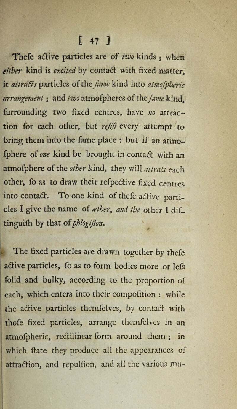 Thefe adlive particles are of two kinds ; when either kind is excited by contadl with fixed matter, it attracts particles of the fame kind into atmofpheric arrangement; and two atmofpheres of the fame kind, furrounding two fixed centres, have no attrac¬ tion for each other, but refift every attempt to bring them into the fame place : but if an atmo- lphere of one kind be brought in contadl with an atmofphere of the other kind, they will attratt each other, fo as to draw their refpedtive fixed centres into contadl. To one kind of thefe adtive parti¬ cles I give the name of tether, and the other I di£- tinguifh by that oiphlogijlon. The fixed particles are drawn together by thefe adlive particles, fo as to form bodies more or lefs folid and bulky, according to the proportion of each, which enters into their compofition : while the adlive particles themfelves, by contadl with thofe fixed particles, arrange themfelves in an atmofpheric, redlilinear form around them ; in which flate they produce all the appearances of attraction, and repulfion, and all the various mu-