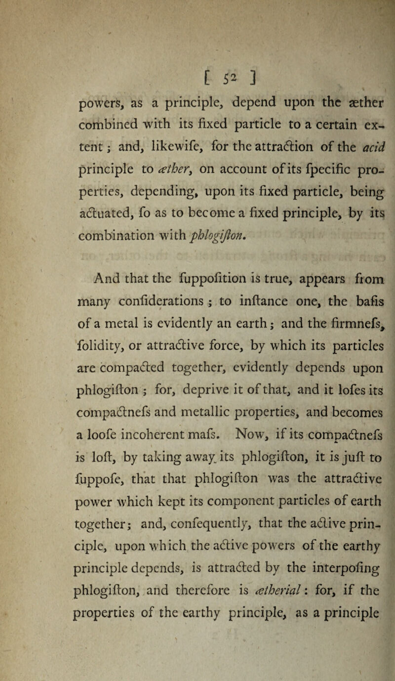 C S2 ] powers, as a principle, depend upon the aether combined with its fixed particle to a certain ex¬ tent ; and, likewife, for the attraction of the acid principle to tether, on account of its fpecific pro¬ perties, depending, upon its fixed particle, being actuated, fo as to become a fixed principle, by its combination with phlogifton. And that the fuppofition is true, appears from many confiderations; to inftance one, the bails of a metal is evidently an earth; and the firmnefs, folidity, or attractive force, by which its particles are compacted together, evidently depends upon phlogifton ; for, deprive it of that, and it lofes its compaCtnefs and metallic properties, and becomes a loofe incoherent mafs. Now, if its compaCtnefs i is loft, by taking away: its phlogifton, it is juft to fuppofe, that that phlogifton was the attractive power which kept its component particles of earth together; and, confequently, that the aCtive prin¬ ciple, upon which the aCtive powers of the earthy principle depends, is attracted by the interpofing phlogifton, and therefore is atherial; for, if the properties of the earthy principle, as a principle