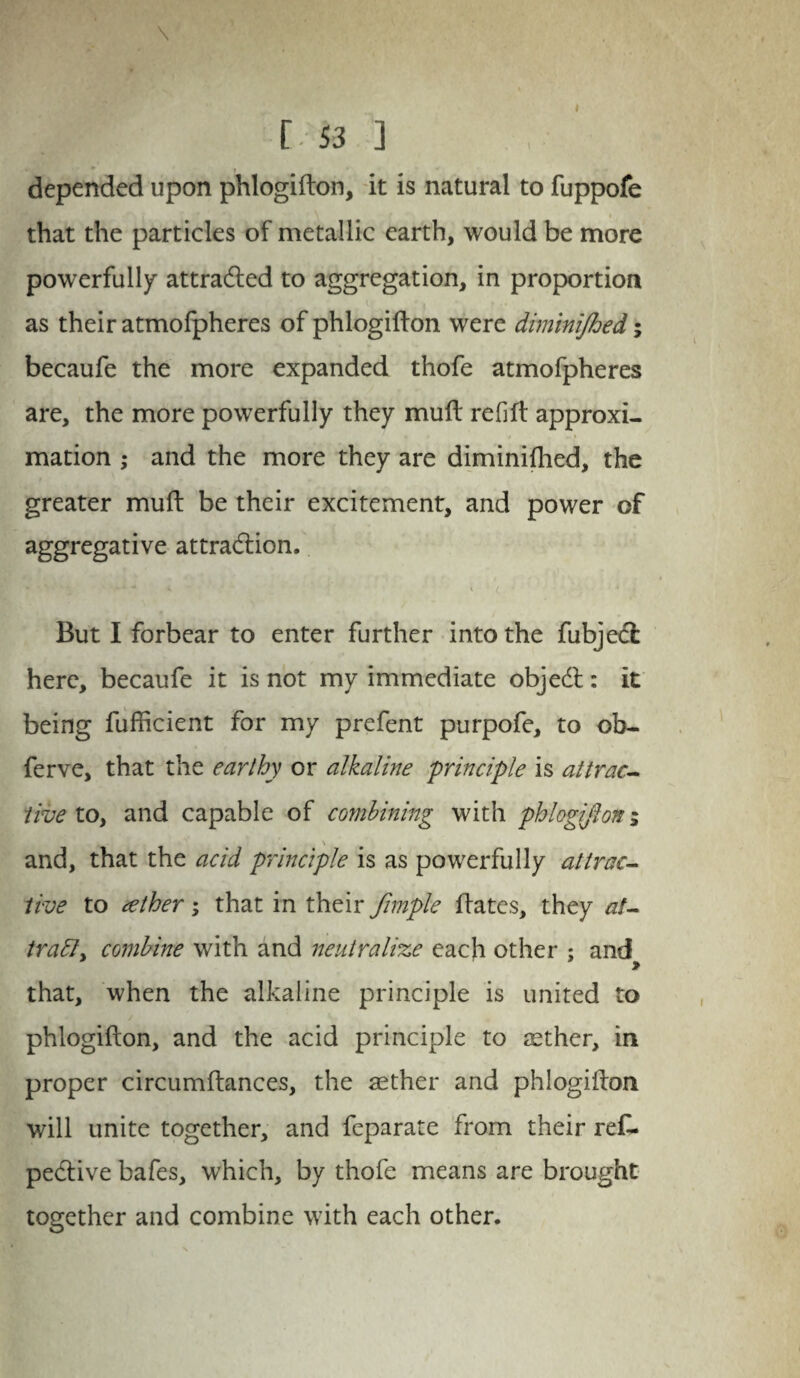 \ C 53 ] » * t depended upon phlogifton, it is natural to fuppofe that the particles of metallic earth, would be more powerfully attradled to aggregation, in proportion as their atmofpheres of phlogifton were dminijhed; becaufe the more expanded thofe atmofpheres are, the more powerfully they muft refift approxi¬ mation ,• and the more they are diminifhed, the greater muft be their excitement, and power of aggregative attraction. * - - - < K ( But I forbear to enter further into the fubjedfc here, becaufe it is not my immediate objedt: it being fufficient for my prefent purpofe, to ob- ferve, that the earthy or alkaline 'principle is attrac¬ tive to, and capable of combining with phlogifton; \ and, that the acid principle is as powerfully attrac¬ tive to tether; that in their fimple ftates, they at- tratty combine with and neutralize each other : and » that, when the alkaline principle is united to phlogifton, and the acid principle to sether, in proper circumftances, the asther and phlogifton will unite together, and feparate from their reft, pedtive bafes, which, by thofe means are brought together and combine with each other.