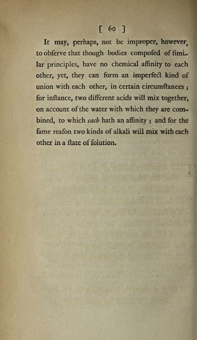 [ ] It may, perhaps, not be improper, however^ to obferve that though bodies compofed of fimi- lar principles, have no chemical affinity to each other, yet, they can form an imperfedl kind of union with each other, in certain circumftances ; for inftance, two different acids will mix together, on account of the water with which they are com¬ bined, to which each hath an affinity ; and for the fame reafon two kinds of alkali will mix with each other in a ftate of folution.