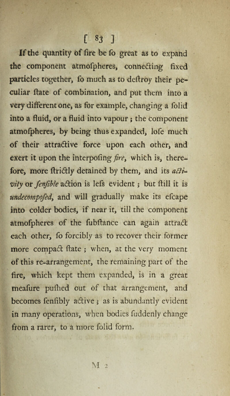 If the quantity of fire be fo great as to expand the component atmofpheres, connecting fixed particles together, fo much as to deftroy their pe¬ culiar ftate of combination, and put them into a very different one, as for example, changing a folid into a fluid, or a fluid into vapour; the component atmofpheres, by being thus expanded, lofe much of their attractive force upon each other, and exert it upon the interpofing fire, whith is, there¬ fore, more ftriCtly detained by them, and its acti¬ vity or fenfible aCtion is lefs evident; but (till it is undecompofed, and will gradually make its efcape into colder bodies, if near it, till the component atmofpheres of the fubftance can again attraCt each other, fo forcibly as to recover their former more compaCt ftate ; when, at the very moment of this re-arrangement, the remaining part of the fire, which kept them expanded, is in a great meafure puflied out of that arrangement, and becomes fenfibly aCtive ,• as is abundantly evident in many operations, when bodies fuddenly change from a rarer, to a more folid form.