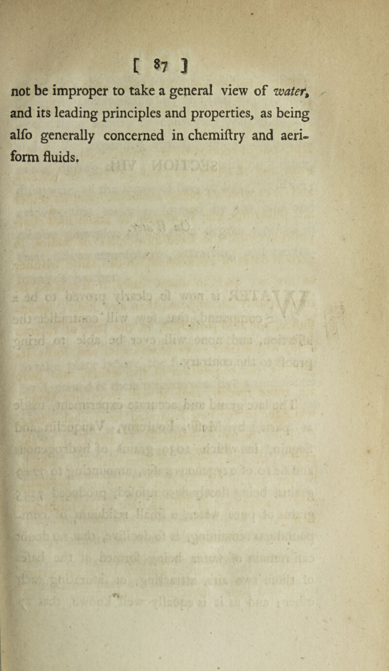 not be improper to take a general view of water, and its leading principles and properties, as being alfo generally concerned in chemiftry and aeri¬ form fluids.