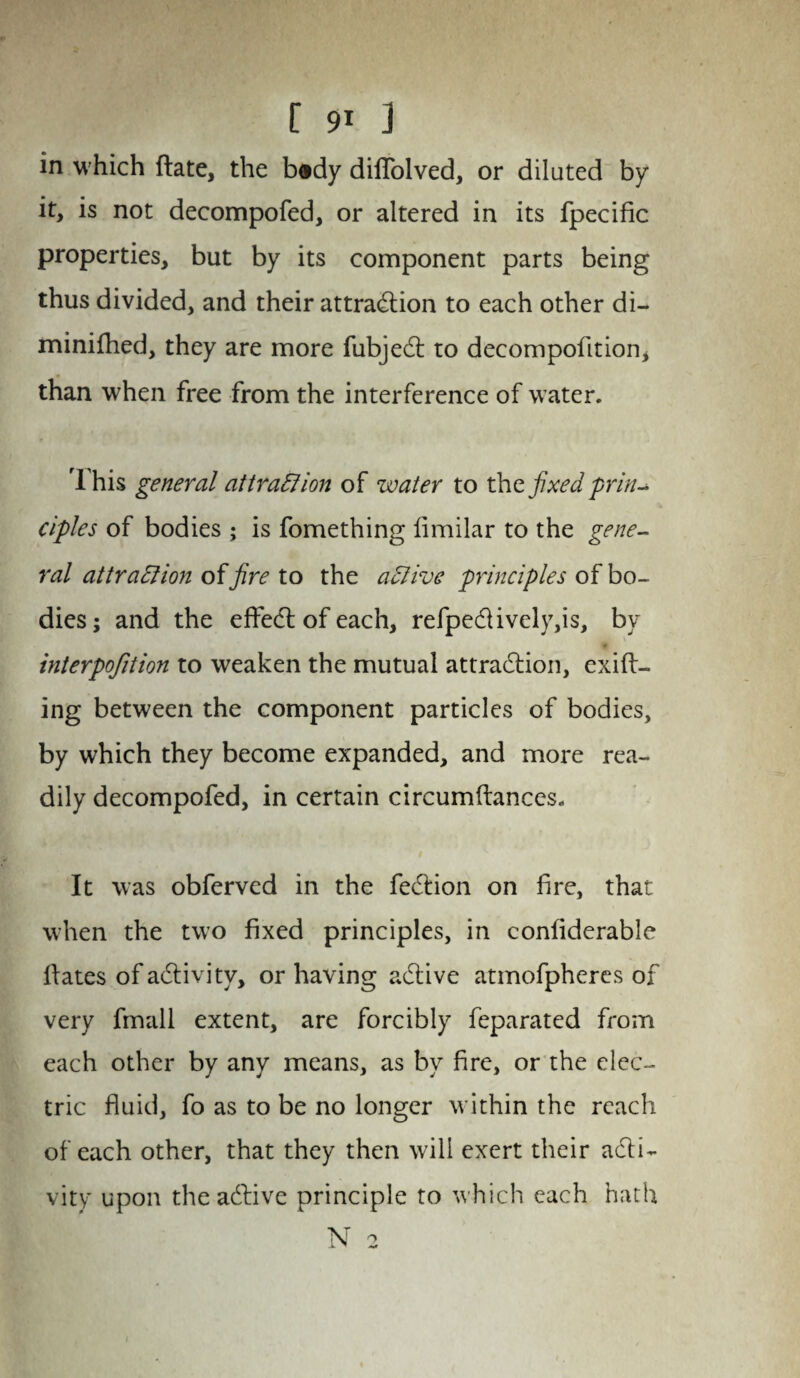 in w hich ftate, the b«dy diffolved, or diluted by it, is not decompofed, or altered in its fpecific properties, but by its component parts being thus divided, and their attraction to each other di- minifhed, they are more fubjet to decompofition, than when free from the interference of water. rl his general attraction of water to the fixed prin¬ ciples of bodies ; is fomething fimilar to the gene¬ ral attraction fire to the aClive principles of bo¬ dies; and the effect of each, refpetively,is, by interpofition to weaken the mutual attraction, exit¬ ing between the component particles of bodies, by which they become expanded, and more rea¬ dily decompofed, in certain circumftances. It was obferved in the fetion on fire, that when the two fixed principles, in confiderable fiates of activity, or having active atmofpheres of very fmall extent, are forcibly feparated from each other by any means, as by fire, or the elec¬ tric fluid, fo as to be no longer within the reach of each other, that they then will exert their acti¬ vity upon the active principle to which each hath N o